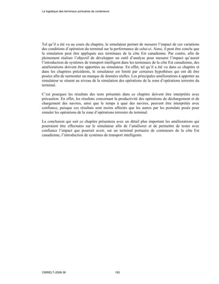 Tel qu’il a été vu au cours du chapitre, le simulateur permet de mesurer l’impact de ces variations
des conditions d’opération du terminal sur la performance de celui-ci. Ainsi, il peut être conclu que
la simulation peut être appliquée aux terminaux de la côte Est canadienne. Par contre, afin de
pleinement réaliser l’objectif de développer un outil d’analyse pour mesurer l’impact qu’aurait
l’introduction de systèmes de transport intelligent dans les terminaux de la côte Est canadienne, des
améliorations doivent être apportées au simulateur. En effet, tel qu’il a été vu dans ce chapitre et
dans les chapitres précédents, le simulateur est limité par certaines hypothèses qui ont dû être
posées afin de surmonter un manque de données réelles. Les principales améliorations à apporter au
simulateur se situent au niveau de la simulation des opérations de la zone d’opérations terrestre du
terminal.
C’est pourquoi les résultats des tests présentés dans ce chapitre doivent être interprétés avec
précaution. En effet, les résultats concernant la productivité des opérations de déchargement et de
chargement des navires, ainsi que le temps à quai des navires, peuvent être interprétés avec
confiance, puisque ces résultats sont moins affectés que les autres par les postulats posés pour
simuler les opérations de la zone d’opérations terrestre du terminal.
La conclusion qui suit ce chapitre présentera avec un détail plus important les améliorations qui
pourraient être effectuées sur le simulateur afin de l’améliorer et de permettre de tester avec
confiance l’impact que pourrait avoir, sur un terminal portuaire de conteneurs de la côte Est
canadienne, l’introduction de systèmes de transport intelligents.
La logistique des terminaux portuaires de conteneurs
CIRRELT-2008-38 183
 