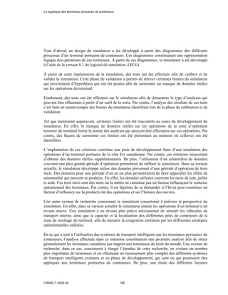 Tout d’abord, un design du simulateur a été développé à partir des diagrammes des différents
processus d’un terminal portuaire de conteneurs. Ces diagrammes constituaient une représentation
logique des opérations de ces terminaux. À partir de ces diagrammes, le simulateur a été développé
à l’aide de la version 8.1 du logiciel de simulation ARENA.
À partir de cette implantation de la simulation, des tests ont été effectués afin de calibrer et de
valider la simulation. Cette phase de validation a permis de relever certaines limites du simulateur
qui proviennent d’hypothèses qui ont été posées afin de surmonter un manque de données réelles
sur les opérations du terminal.
Finalement, des tests ont été effectués sur le simulateur afin de démontrer le type d’analyses qui
peuvent être effectuées à partir d’un outil de la sorte. Par contre, l’analyse des résultats de ces tests
s’est faite en tenant compte des limites du simulateur identifiées lors de la phase de calibration et de
validation.
Tel que mentionné auparavant, certaines limites ont été rencontrés au cours du développement du
simulateur. En effet, le manque de données réelles sur les opérations de la zone d’opération
terrestre du terminal limite la portée des analyses qui peuvent être effectuées sur ces opérations. Par
contre, des façons de surmonter ces limites ont été présentées au moment où celles-ci ont été
identifiées.
L’implantation de ces solutions constitue une piste de développement futur d’une simulation des
opérations d’un terminal portuaire de la côte Est canadienne. Par contre, ces solutions nécessitent
d’obtenir des données réelles supplémentaires. De plus, l’utilisation d’un échantillon de données
couvrant une plus grande période d’opération permettrait de raffiner la simulation. Dans sa version
actuelle, le simulateur développé utilise des données provenant d’une période d’opération de trois
mois. Des données pour une période d’un an ou plus permettraient de faire apparaître les effets de
saisonnalité qui peuvent se produire. En effet, les données utilisées couvrent les mois de juin, juillet
et août. Ces trois mois sont des mois où la météo ne constitue pas un facteur influençant le contexte
opérationnel des terminaux. Par contre, il est légitime de se demander si l’hiver peut constituer un
facteur d’influence sur la productivité des opérations et sur l’horaire des navires.
Une autre avenue de recherche concernant la simulation consisterait à préciser la perspective du
simulateur. En effet, dans sa version actuelle le simulateur simule les opérations d’un terminal à un
niveau macro. Une simulation à un niveau plus précis nécessiterait de simuler les véhicules de
transport interne, ainsi que la capacité et la localisation des différentes piles de conteneurs de la
zone de stockage du terminal, afin de mesurer la congestion entraînée par les différentes stratégies
opérationnelles utilisées.
En ce qui a trait à l’utilisation des systèmes de transport intelligents par les terminaux portuaires de
conteneurs, l’analyse effectuée dans ce mémoire constituaient une première analyse afin de situer
généralement les terminaux canadiens par rapport aux terminaux du reste du monde. Une avenue de
recherche, dans ce cas, consisterait à élargir l’étendue de cette recherche, en visitant un nombre
plus importants de terminaux et en effectuant un recensement plus complet des différents systèmes
de transport intelligents existants et en phase de développement, qui sont ou qui pourraient être
appliqués aux terminaux portuaires de conteneurs. De plus, une étude des différents facteurs
La logistique des terminaux portuaires de conteneurs
CIRRELT-2008-38 185
 