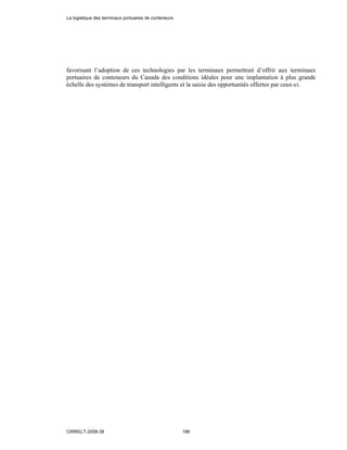 favorisant l’adoption de ces technologies par les terminaux permettrait d’offrir aux terminaux
portuaires de conteneurs du Canada des conditions idéales pour une implantation à plus grande
échelle des systèmes de transport intelligents et la saisie des opportunités offertes par ceux-ci.
La logistique des terminaux portuaires de conteneurs
CIRRELT-2008-38 186
 