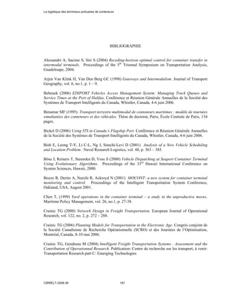 BIBLIOGRAPHIE
Alessandri A, Sacone S, Siri S (2004) Receding-horizon optimal control for container transfer in
intermodal terminals. Proceedings of the 5th
Triennal Symposium on Transportation Analysis,
Guadeloupe, 2004.
Arjen Van Klink H, Van Den Berg GC (1998) Gateways and Intermodalism. Journal of Transport
Geography, vol. 6, no.1, p. 1 – 9.
Bebenek (2006) EDIPORT Vehicles Access Management System: Managing Truck Queues and
Service Times at the Port of Halifax, Conférence et Réunion Générale Annuelles de la Société des
Systèmes de Transport Intelligents du Canada, Whistler, Canada, 4-6 juin 2006.
Benamar MF (1995) Transport terrestre multimodal de conteneurs maritimes : modèle de tournées
simultanées des conteneurs et des véhicules. Thèse de doctorat, Paris, École Centrale de Paris, 134
pages.
Bickel D (2006) Using ITS in Canada’s Flagship Port. Conférence et Réunion Générale Annuelles
de la Société des Systèmes de Transport Intelligents du Canada, Whistler, Canada, 4-6 juin 2006.
Bish E, Leong T-Y, Li C-L, Ng J, Simchi-Levi D (2001) Analysis of a New Vehicle Scheduling
and Location Problem. Naval Research Logistics, vol. 48, p. 363 – 385.
Böse J, Reiners T, Steenekn D, Voss S (2000) Vehicle Dispatching at Seaport Container Terminal
Using Evolutionary Algorithms. Proceedings of the 33rd
Hawaii International Conference on
System Sciences, Hawaii, 2000.
Bozzo R, Derito A, Nurchi R, Ackroyd N (2001) MOCONT: a new system for container terminal
monitoring and control. Proceedings of the Intelligent Transportation System Conference,
Oakland, USA, August 2001.
Chen T, (1999) Yard operations in the container terminal – a study in the unproductive moves.
Maritime Policy Management, vol. 26, no.1, p. 27-38.
Crainic TG (2000) Network Design in Freight Transportation. European Journal of Operational
Research, vol. 122, no. 2, p. 272 – 288.
Crainic TG (2006) Planning Models for Transportation in the Electronic Age. Congrès conjoint de
la Société Canadienne de Recherche Opérationnelle (SCRO) et des Journées de l’Optimisation,
Montréal, Canada, 8-10 mai 2006.
Crainic TG, Gendreau M (2004) Intelligent Freight Transportation Systems : Assessment and the
Contribution of Operationnal Research. Publication: Centre de recherche sur les transport, à venir:
Transportation Research part C: Emerging Technologies
La logistique des terminaux portuaires de conteneurs
CIRRELT-2008-38 187
 