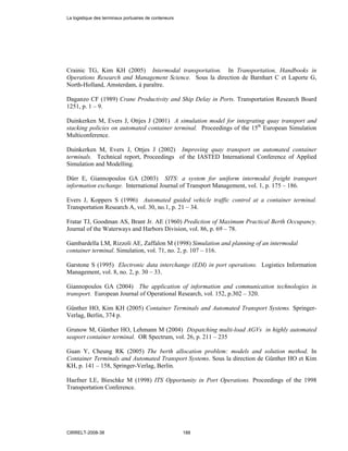 Crainic TG, Kim KH (2005) Intermodal transportation. In Transportation, Handbooks in
Operations Research and Management Science. Sous la direction de Barnhart C et Laporte G,
North-Holland, Amsterdam, à paraître.
Daganzo CF (1989) Crane Productivity and Ship Delay in Ports. Transportation Research Board
1251, p. 1 – 9.
Duinkerken M, Evers J, Ottjes J (2001) A simulation model for integrating quay transport and
stacking policies on automated container terminal. Proceedings of the 15th
European Simulation
Multiconference.
Duinkerken M, Evers J, Ottjes J (2002) Improving quay transport on automated container
terminals. Technical report, Proceedings of the IASTED International Conference of Applied
Simulation and Modelling.
Dürr E, Giannopoulos GA (2003) SITS: a system for uniform intermodal freight transport
information exchange. International Journal of Transport Management, vol. 1, p. 175 – 186.
Evers J, Koppers S (1996) Automated guided vehicle traffic control at a container terminal.
Transportation Research A, vol. 30, no.1, p. 21 – 34.
Fratar TJ, Goodman AS, Brant Jr. AE (1960) Prediction of Maximum Practical Berth Occupancy.
Journal of the Waterways and Harbors Division, vol. 86, p. 69 – 78.
Gambardella LM, Rizzoli AE, Zaffalon M (1998) Simulation and planning of an intermodal
container terminal. Simulation, vol. 71, no. 2, p. 107 – 116.
Garstone S (1995) Electronic data interchange (EDI) in port operations. Logistics Information
Management, vol. 8, no. 2, p. 30 – 33.
Giannopoulos GA (2004) The application of information and communication technologies in
transport. European Journal of Operational Research, vol. 152, p.302 – 320.
Günther HO, Kim KH (2005) Container Terminals and Automated Transport Systems. Springer-
Verlag, Berlin, 374 p.
Grunow M, Günther HO, Lehmann M (2004) Dispatching multi-load AGVs in highly automated
seaport container terminal. OR Spectrum, vol. 26, p. 211 – 235
Guan Y, Cheung RK (2005) The berth allocation problem: models and solution method. In
Container Terminals and Automated Transport Systems. Sous la direction de Günther HO et Kim
KH, p. 141 – 158, Springer-Verlag, Berlin.
Haefner LE, Bieschke M (1998) ITS Opportunity in Port Operations. Proceedings of the 1998
Transportation Conference.
La logistique des terminaux portuaires de conteneurs
CIRRELT-2008-38 188
 