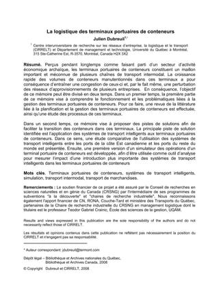 La logistique des terminaux portuaires de conteneurs
Julien Dubreuil1,*
1
Centre interuniversitaire de recherche sur les réseaux d’entreprise, la logistique et le transport
(CIRRELT) et Département de management et technologie, Université du Québec à Montréal,
315 Ste-Catherine Est, R-3570, Montréal, Canada H2X 3X2
Résumé. Perçus pendant longtemps comme faisant parti d’un secteur d’activité
économique archaïque, les terminaux portuaires de conteneurs constituent un maillon
important et méconnue de plusieurs chaînes de transport intermodal. La croissance
rapide des volumes de conteneurs manutentionnés dans ces terminaux a pour
conséquence d’entraîner une congestion de ceux-ci et, par le fait même, une perturbation
des réseaux d’approvisionnements de plusieurs entreprises. En conséquence, l’objectif
de ce mémoire peut être divisé en deux temps. Dans un premier temps, la première partie
de ce mémoire vise à comprendre le fonctionnement et les problématiques liées à la
gestion des terminaux portuaires de conteneurs. Pour ce faire, une revue de la littérature
liée à la planification et la gestion des terminaux portuaires de conteneurs est effectuée,
ainsi qu’une étude des processus de ces terminaux.
Dans un second temps, ce mémoire vise à proposer des pistes de solutions afin de
faciliter la transition des conteneurs dans ces terminaux. La principale piste de solution
identifiée est l’application des systèmes de transport intelligents aux terminaux portuaires
de conteneurs. Dans ce sens, une étude comparative de l’utilisation des systèmes de
transport intelligents entre les ports de la côte Est canadienne et les ports du reste du
monde est présentée. Ensuite, une première version d’un simulateur des opérations d’un
terminal portuaire de conteneurs est développée, afin d’être utilisée comme outil d’analyse
pour mesurer l’impact d’une introduction plus importante des systèmes de transport
intelligents dans les terminaux portuaires de conteneurs
Mots clés. Terminaux portuaires de conteneurs, systèmes de transport intelligents,
simulation, transport intermodal, transport de marchandises.
Remerciements : Le soutien financier de ce projet a été assuré par le Conseil de recherches en
sciences naturelles et en génie du Canada (CRSNG) par l'intermédiaire de ses programmes de
subventions "à la découverte" et "chaires de recherche industrielle". Nous reconnaissons
également l'apport financier de CN, RONA, Couche-Tard et ministère des Transports du Québec,
partenaires de la Chaire de recherche industrielle du CRSNG en management logistique dont le
titulaire est le professeur Teodor Gabriel Crainic, École des sciences de la gestion, UQÀM.
Results and views expressed in this publication are the sole responsibility of the authors and do not
necessarily reflect those of CIRRELT.
Les résultats et opinions contenus dans cette publication ne reflètent pas nécessairement la position du
CIRRELT et n'engagent pas sa responsabilité.
_____________________________
* Auteur correspondant: jdubreuil@termont.com
Dépôt légal – Bibliothèque et Archives nationales du Québec,
Bibliothèque et Archives Canada, 2008
© Copyright Dubreuil et CIRRELT, 2008
 