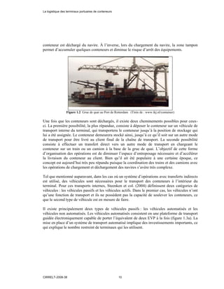conteneur est déchargé du navire. À l’inverse, lors du chargement du navire, la zone tampon
permet d’accumuler quelques conteneurs et diminue le risque d’arrêt des équipements.
Figure 1.2 Grue de quai au Port de Rotterdam (Tirée de : www.ikj.nl/container)
Une fois que les conteneurs sont déchargés, il existe deux cheminements possibles pour ceux-
ci. La première possibilité, la plus répandue, consiste à déposer le conteneur sur un véhicule de
transport interne du terminal, qui transportera le conteneur jusqu’à la position de stockage qui
lui a été assignée. Le conteneur demeurera stocké ainsi, jusqu’à ce qu’il soit sur un autre mode
de transport pour être livré au client final de la chaîne de transport. La seconde possibilité
consiste à effectuer un transfert direct vers un autre mode de transport en chargeant le
conteneur sur un train ou un camion à la base de la grue de quai. L’objectif de cette forme
d’organisation des opérations est de diminuer l’espace d’entreposage nécessaire et d’accélérer
la livraison du conteneur au client. Bien qu’il ait été populaire à une certaine époque, ce
concept est aujourd’hui très peu répandu puisque la coordination des trains et des camions avec
les opérations de chargement et déchargement des navires s’avère très complexe.
Tel que mentionné auparavant, dans les cas où un système d’opérations avec transferts indirects
est utilisé, des véhicules sont nécessaires pour le transport des conteneurs à l’intérieur du
terminal. Pour ces transports internes, Steenken et col. (2004) définissent deux catégories de
véhicules : les véhicules passifs et les véhicules actifs. Dans le premier cas, les véhicules n’ont
qu’une fonction de transport et ils ne possèdent pas la capacité de soulever les conteneurs, ce
que le second type de véhicule est en mesure de faire.
Il existe principalement deux types de véhicules passifs : les véhicules automatisés et les
véhicules non automatisés. Les véhicules automatisés consistent en une plateforme de transport
guidée électroniquement capable de porter l’équivalent de deux EVP à la fois (figure 1.3a). La
mise en place d’un système de transport automatisé implique des investissements importants, ce
qui explique le nombre restreint de terminaux qui les utilisent.
La logistique des terminaux portuaires de conteneurs
CIRRELT-2008-38 10
 