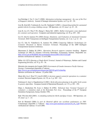 Lee-Partridge J, Teo T, Lim V (2000) Information technology management : the case of the Port
of Singapore Authority. Journal of Strategic Information System, vol. 9, p. 85 – 99.
Lim JK, Kim KH, Yoshimoto K, Lee JH, Takahashi T (2003) A dispatching method for automated
guided vehicles by using a bidding concept. OR Spectrum, vol. 25, issue 1, p. 25 – 44.
Linn R, Liu J-Y, Wan Y-W, Zhang C, Murty KG (2003) Rubber tired gantry crane deployment
for container yard operation. Computers and industrial engineering, vol. 45, p. 429 – 442.
Liu CI, Jula H, Ioannou PA (2002) Design, Simulation, and Evaluation of Automated Container
Terminals. IEEE Transactions on Intelligent Transportation Systems, vol. 3, no. 1, p. 12 – 26.
Liu CI, Jula H, Vukadinovic K, Ioannou PA (2000) Comparing Different Technologies for
Container Movement in Marine Container Terminals. Proceedings of the 2000 Intelligent
Transportation Systems Conference.
Meersmans P, Dekker M (2001) Operations Research supports container handling. Rapport
Technique EI 2001-22, Erasmus University Rotterdam, Econometric Institute. Disponible sur:
http://www2.eur.nl/WebDOC/doc/econometrie/feweco20011102151222.pdf
dernière vérification de l’adresse: 13 avril 2006.
Miller AJ (1971) Queuing at Single-Berth Terminal. Journal of Waterways, Harbors and Coastal
Engineering Division, vol. 97, p. 43 – 56.
Ministère des transports du Canada (2005) Government of Canada Announces Pacific Gateway
Strategy. Communiqué disponible à l’adresse:
http://www.tc.gc.ca/mediaroom/releases/nat/2005/05-gc013e.htm#bg
Dernière vérification de l’adresse : 25 juillet 2006.
Murty KG, Liu J, Wan YT, Linn R (2005) A decision support system for operations in a container
terminal. Decision Support System, vol. 39, no. 3, p. 309 – 332.
Nishimura E, Imai A, Papadimitriou S (2001) Berth allocation planning in the public berth system
by genetic algorithms. European Journal of Operational Research, vol. 131, p. 282 – 292.
Ottjes J, Duinkerken M, Evers J, Dekker R (1996) Robotised Inter Terminal Transport of
containers: a simulation study at the Rotterdam Port Area. Proceedings of the 8th
European
Simulation Symposium, Genua, October 1996.
Park YM, Kim KH (2003) A scheduling method for Berth and Quay Cranes. OR Spectrum, vol.
25, issue 1, p. 1 – 23.
Port de Montréal (2006) Le port de Montréal affiche une excellente performance en 2005.
Communiqué disponible à l’adresse : http://www.port-montreal.com/news/fr_45_1.pdf Dernière
vérification de l’adresse: 13 avril 2006.
La logistique des terminaux portuaires de conteneurs
CIRRELT-2008-38 190
 