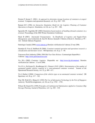 Preston P, Kozan E (2001) An approach to determine storage locations of containers at seaport
terminal. Computers and operations Research, vol. 28, p. 983 – 995.
Ramani KV (1996) An Interactive Simulation Model for the Logistics Planning of Container
Operations in Seaports. Simulation, vol. 66, no. 5, p. 291 – 300.
Sgouridis SP, Angelides DC (2002) Simulation-based analysis of handling inbound containers in a
terminal. Proceedings of the 2002 Winter Simulation Conference.
Slack B (2001) Intermodal Transportation. In Handbooks of Logistics and Supply-Chain
Management, sous la direction de Ann M. Brewer, Kenneth J. Button et David A. Hensher, p. 99 –
126. Oxford: Éditions Pergamon.
Statistique Canada (2006) www.statcan.ca Dernière vérification de l’adresse 23 mai 2006.
Steenken D, Voss S, Stahlbock R (2004) Container terminal operation and operations research: a
classification and literature review. OR Spectrum, vol. 26, p. 3 – 49.
Vancouver Port Authority (2006) 2006 Mid-Year Stats Release. Communiqué disponible à
l’adresse : http://www.portvancouver.com
Vis IFA (2005) Container Logistics. Disponible sur : http://www.ikj.nl/container/ Dernière
vérification de l’adresse : 13 avril 2006.
Vis I.F.A., De Koster R., Roodbergen K.J., Peeters L.W.P. (2001) Determination of the number of
automated guided vehicles required at a semi-automated container terminal. Journal of the
Operational Research Society, vol. 52, p. 409 - 417.
Vis I, Harika I (2004) Comparison of the vehicles types at an automated container terminal. OR
Spectrum, vol. 26, p. 117 – 143.
Wan TB, Wah ECL, Meng LC (1992) The Use of Information Technology by the Port of Singapore
Authority. World Developpement, vol. 20, no.12, p. 1785 – 1795.
Wilson ID, Roach PA (1999) Principles of Combinatorial Optimization Applied to Container-Ship
Stowage Planning. Journal of Heuristics, vol. 5, p. 403 – 418.
La logistique des terminaux portuaires de conteneurs
CIRRELT-2008-38 191
 