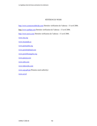 RÉFÉRENCES WEBS
http://www.cosmosworldwide.com/ Dernière vérification de l’adresse : 13 avril 2006.
http://www.cpships.com Dernière vérification de l’adresse : 13 avril 2006.
http://www.navis.com/ Dernière vérification de l’adresse : 13 avril 2006.
www.itsa.org
www.itscanada.ca
www.portseattle.org
www.portofoakland.com
www.portoflosangeles.org
www.panynj.com
www.mtls.com
www.tideworks.com
www.acp.gob.pa (Panama canal authority)
www.ect.nl
La logistique des terminaux portuaires de conteneurs
CIRRELT-2008-38 192
 