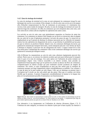 1.4.2 Zone de stockage du terminal
La zone de stockage du terminal est la zone où sont entreposés les conteneurs lorsqu’ils sont
déchargés des navires ou en attente d’être chargés. Le rôle de cette zone est de servir de tampon
afin d’absorber temporairement les flux de conteneurs en provenance et à destination des
navires et des autres modes de transport. De plus, la zone de stockage du terminal sert aussi de
point de triage des conteneurs. En effet, les conteneurs qui sont entreposés dans cette zone, sont
triés selon divers critères afin de simplifier les opérations des autres zones.
Les activités au sein de cette zone sont généralement organisées en fonction du statut des
conteneurs. Les conteneurs en attente d’être chargés sur un navire se retrouvent, dans la plupart
des cas, prés de la zone d’opérations portuaires, soit près des grues de quai. La raison de cet
emplacement est qu’il permet de diminuer la distance parcourue par les véhicules de transport
interne lors des opérations de chargement du navire, ce qui diminue la probabilité qu’une grue
de quai se retrouve en position d’attente. Quant à eux, les conteneurs déchargés du navire, qui
quitteront le terminal par transport ferroviaire, seront entreposés prés des voies ferrées de façon
à diminuer la distance à parcourir lors du chargement des trains. L’espace restant de la zone
sera utilisé pour l’entreposage des conteneurs vides et des conteneurs déchargés des navires qui
quitteront le terminal par transport routier.
Afin d’effectuer les manutentions au sein de cette zone, plusieurs équipements peuvent être
utilisés. Parmi ceux-ci, on retrouve les chariots cavaliers qui sont aussi utilisés pour le transport
entre le quai et la zone de stockage. Une autre option est l’utilisation de ponts roulants sur
pneumatiques (figure 1.6a). Celui-ci ressemble à un chariot cavalier, mais possède un
empattement beaucoup plus large qui lui permet de circuler au-dessus de blocs de conteneurs,
comparativement au chariot cavalier qui peut seulement circuler au-dessus de rangées de
conteneurs. Par contre, ce type d’équipement ne peut pas être utilisé pour le transport de
conteneurs puisque son large empattement réduit considérablement sa mobilité. Une variante à
ce type de grue est le pont roulant sur rails (figure 1.6b), qui est identique au premier type à
l’exception qu’il circule sur des rails plutôt que des pneus. Bien que ce système soit moins
flexible que le premier, il permet d’augmenter considérablement la hauteur et la largeur des
piles et il est présentement possible d’automatiser son fonctionnement.
a b
Figure 1.6 a, b. Pont roulant sur pneumatiques et pont roulant sur rails. a Pont roulant sur pneumatique au port de
Salerno en Italie (Tirée de : www.ikj.nl/container/). b Pont roulant sur rail double. L’empattement plus large du
pont roulant supérieur permet aux grues de se croiser (Tirée de :Steenken et col. 2004).
Une alternative à ces équipements est l’utilisation de chariots élévateurs (figure 1.7). À
l’intérieur de cette catégorie, on retrouve les chariots à prise par le haut (toplift), les chariots à
La logistique des terminaux portuaires de conteneurs
CIRRELT-2008-38 13
 