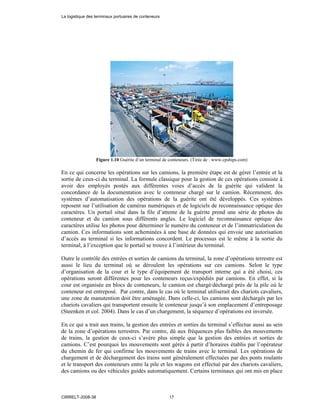 Figure 1.10 Guérite d’un terminal de conteneurs. (Tirée de : www.cpships.com)
En ce qui concerne les opérations sur les camions, la première étape est de gérer l’entrée et la
sortie de ceux-ci du terminal. La formule classique pour la gestion de ces opérations consiste à
avoir des employés postés aux différentes voies d’accès de la guérite qui valident la
concordance de la documentation avec le conteneur chargé sur le camion. Récemment, des
systèmes d’automatisation des opérations de la guérite ont été développés. Ces systèmes
reposent sur l’utilisation de caméras numériques et de logiciels de reconnaissance optique des
caractères. Un portail situé dans la file d’attente de la guérite prend une série de photos du
conteneur et du camion sous différents angles. Le logiciel de reconnaissance optique des
caractères utilise les photos pour déterminer le numéro du conteneur et de l’immatriculation du
camion. Ces informations sont acheminées à une base de données qui envoie une autorisation
d’accès au terminal si les informations concordent. Le processus est le même à la sortie du
terminal, à l’exception que le portail se trouve à l’intérieur du terminal.
Outre le contrôle des entrées et sorties de camions du terminal, la zone d’opérations terrestre est
aussi le lieu du terminal où se déroulent les opérations sur ces camions. Selon le type
d’organisation de la cour et le type d’équipement de transport interne qui a été choisi, ces
opérations seront différentes pour les conteneurs reçus/expédiés par camions. En effet, si la
cour est organisée en blocs de conteneurs, le camion est chargé/déchargé près de la pile où le
conteneur est entreposé. Par contre, dans le cas où le terminal utiliserait des chariots cavaliers,
une zone de manutention doit être aménagée. Dans celle-ci, les camions sont déchargés par les
chariots cavaliers qui transportent ensuite le conteneur jusqu’à son emplacement d’entreposage
(Steenken et col. 2004). Dans le cas d’un chargement, la séquence d’opérations est inversée.
En ce qui a trait aux trains, la gestion des entrées et sorties du terminal s’effectue aussi au sein
de la zone d’opérations terrestres. Par contre, dû aux fréquences plus faibles des mouvements
de trains, la gestion de ceux-ci s’avère plus simple que la gestion des entrées et sorties de
camions. C’est pourquoi les mouvements sont gérés à partir d’horaires établis par l’opérateur
du chemin de fer qui confirme les mouvements de trains avec le terminal. Les opérations de
chargement et de déchargement des trains sont généralement effectuées par des ponts roulants
et le transport des conteneurs entre la pile et les wagons est effectué par des chariots cavaliers,
des camions ou des véhicules guidés automatiquement. Certains terminaux qui ont mis en place
La logistique des terminaux portuaires de conteneurs
CIRRELT-2008-38 17
 