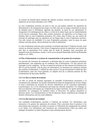 un système de transfert direct utilisant des chariots cavaliers, utilisent aussi ceux-ci pour les
opérations sur les trains (Steenken et col. 2004).
La zone d’opérations terrestres est aussi le lieu où sont parfois réalisées les opérations de
déchargement et de chargement des barges. En effet, bien que les barges constituent un moyen
de transport pour la distribution régionale des produits, au point de vue opérationnel, le
chargement et le déchargement de celles-ci se font de la même façon que les transbordements
sur les navires océaniques. Donc, dans certains terminaux, les opérations sur les barges sont
réalisées dans la zone d’opérations portuaires. Par contre, dans d’autres cas, une section du
terminal est aménagée pour les opérations sur les barges dans la zone d’opérations terrestres.
Une telle section est semblable à la zone d’opérations portuaires, mais les grues de quais
utilisées sont plus petites, afin de diminuer les coûts d’exploitation.
La zone d’opérations terrestres peut constituer un terminal spécialisé à l’intérieur du port, mais
externe au terminal maritime. Cette forme d’organisation permet de spécialiser une section du
port dans la manutention d’un certain type de mode de transport, mais occasionne des
transports entre les terminaux, comme c’est le cas au terminal Maasvlakte du Port de Rotterdam
(Ottjes et col. 1996).
1.5 Flux d’informations et systèmes de communication et de gestion des terminaux
Les activités des terminaux de conteneurs, se déroulant dans les zones d’opérations présentées
précédemment, sont supportées par de nombreux flux d’informations. Ces flux peuvent être
regroupés en trois catégories : les flux en amont du terminal, les flux internes du terminal et les
flux en aval du terminal. Afin de gérer ces informations, les terminaux de conteneurs utilisent
des systèmes d’information. L’objectif de cette section n’est pas de présenter le détail des flux
d’informations, mais une vision générale. Le chapitre trois de ce mémoire présente les flux
d’informations de façon plus détaillée.
1.5.1 Les flux en amont du terminal
Les flux en amont du terminal regroupent un ensemble d’informations nécessaires à la
coordination des opérations. Ils incluent notamment les plans de chargement des navires, barges
et trains à destination du terminal, les diverses informations sur les conteneurs (destination,
caractéristiques, etc.) et les informations provenant des autorités douanières. Ces échanges se
font avec plusieurs intervenants qui comprennent les lignes maritimes, les agents maritimes, les
transitaires, les compagnies de transport routier et ferroviaire, les agences douanières et
plusieurs autres. Ces communications se font de plusieurs façons, notamment par échange de
données informatisées, par fax et par téléphone.
1.5.2 Les flux internes du terminal
Une multitude d’informations circulent à l’intérieur du terminal. Ces informations sont
nécessaires à la gestion des opérations du terminal. Elles concernent donc la position et les
mouvements des conteneurs, les tâches à exécuter et l’affectation des équipements du terminal
à ces tâches. Ces informations sont transmises par communications orales par radios, par
échanges de données via radios fréquences et par communications directes.
La logistique des terminaux portuaires de conteneurs
CIRRELT-2008-38 18
 