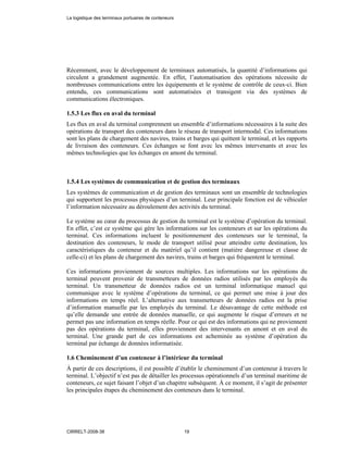 Récemment, avec le développement de terminaux automatisés, la quantité d’informations qui
circulent a grandement augmentée. En effet, l’automatisation des opérations nécessite de
nombreuses communications entre les équipements et le système de contrôle de ceux-ci. Bien
entendu, ces communications sont automatisées et transigent via des systèmes de
communications électroniques.
1.5.3 Les flux en aval du terminal
Les flux en aval du terminal comprennent un ensemble d’informations nécessaires à la suite des
opérations de transport des conteneurs dans le réseau de transport intermodal. Ces informations
sont les plans de chargement des navires, trains et barges qui quittent le terminal, et les rapports
de livraison des conteneurs. Ces échanges se font avec les mêmes intervenants et avec les
mêmes technologies que les échanges en amont du terminal.
1.5.4 Les systèmes de communication et de gestion des terminaux
Les systèmes de communication et de gestion des terminaux sont un ensemble de technologies
qui supportent les processus physiques d’un terminal. Leur principale fonction est de véhiculer
l’information nécessaire au déroulement des activités du terminal.
Le système au cœur du processus de gestion du terminal est le système d’opération du terminal.
En effet, c’est ce système qui gère les informations sur les conteneurs et sur les opérations du
terminal. Ces informations incluent le positionnement des conteneurs sur le terminal, la
destination des conteneurs, le mode de transport utilisé pour atteindre cette destination, les
caractéristiques du conteneur et du matériel qu’il contient (matière dangereuse et classe de
celle-ci) et les plans de chargement des navires, trains et barges qui fréquentent le terminal.
Ces informations proviennent de sources multiples. Les informations sur les opérations du
terminal peuvent provenir de transmetteurs de données radios utilisés par les employés du
terminal. Un transmetteur de données radios est un terminal informatique manuel qui
communique avec le système d’opérations du terminal, ce qui permet une mise à jour des
informations en temps réel. L’alternative aux transmetteurs de données radios est la prise
d’information manuelle par les employés du terminal. Le désavantage de cette méthode est
qu’elle demande une entrée de données manuelle, ce qui augmente le risque d’erreurs et ne
permet pas une information en temps réelle. Pour ce qui est des informations qui ne proviennent
pas des opérations du terminal, elles proviennent des intervenants en amont et en aval du
terminal. Une grande part de ces informations est acheminée au système d’opération du
terminal par échange de données informatisée.
1.6 Cheminement d’un conteneur à l’intérieur du terminal
À partir de ces descriptions, il est possible d’établir le cheminement d’un conteneur à travers le
terminal. L’objectif n’est pas de détailler les processus opérationnels d’un terminal maritime de
conteneurs, ce sujet faisant l’objet d’un chapitre subséquent. À ce moment, il s’agit de présenter
les principales étapes du cheminement des conteneurs dans le terminal.
La logistique des terminaux portuaires de conteneurs
CIRRELT-2008-38 19
 