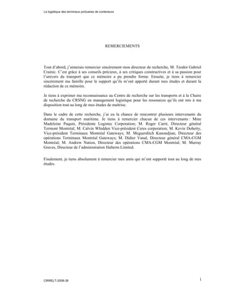 i
REMERCIEMENTS
Tout d’abord, j’aimerais remercier sincèrement mon directeur de recherche, M. Teodor Gabriel
Crainic. C’est grâce à ses conseils précieux, à ses critiques constructives et à sa passion pour
l’univers du transport que ce mémoire a pu prendre forme. Ensuite, je tiens à remercier
sincèrement ma famille pour le support qu’ils m’ont apporté durant mes études et durant la
rédaction de ce mémoire.
Je tiens à exprimer ma reconnaissance au Centre de recherche sur les transports et à la Chaire
de recherche du CRSNG en management logistique pour les ressources qu’ils ont mis à ma
disposition tout au long de mes études de maîtrise.
Dans le cadre de cette recherche, j’ai eu la chance de rencontrer plusieurs intervenants du
domaine du transport maritime. Je tiens à remercier chacun de ces intervenants : Mme
Madeleine Paquin, Présidente Logistec Corporation; M. Roger Carré, Directeur général
Termont Montréal; M. Calvin Whidden Vice-président Ceres corporation; M. Kevin Doherty,
Vice-président Terminaux Montréal Gateways; M. Meguerditch Kanondjian, Directeur des
opérations Terminaux Montréal Gateways; M. Didier Vanal, Directeur général CMA-CGM
Montréal; M. Andrew Nation, Directeur des opérations CMA-CGM Montréal; M. Murray
Graves, Directeur de l’administration Halterm Limited.
Finalement, je tiens absolument à remercier mes amis qui m’ont supporté tout au long de mes
études.
La logistique des terminaux portuaires de conteneurs
CIRRELT-2008-38
 
