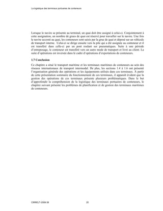 Lorsque le navire se présente au terminal, un quai doit être assigné à celui-ci. Conjointement à
cette assignation, un nombre de grues de quai est réservé pour travailler sur le navire. Une fois
le navire accosté au quai, les conteneurs sont saisis par la grue de quai et déposé sur un véhicule
de transport interne. Celui-ci se dirige ensuite vers la pile qui a été assignée au conteneur et il
est transféré dans celle-ci par un pont roulant sur pneumatiques. Suite à une période
d’entreposage, le conteneur est transféré vers un autre mode de transport et livré au client. La
suite d’opérations est inversée dans le cadre d’opérations d’exportations de conteneurs.
1.7 Conclusion
Ce chapitre a situé le transport maritime et les terminaux maritimes de conteneurs au sein des
réseaux internationaux de transport intermodal. De plus, les sections 1.4 à 1.6 ont présenté
l’organisation générale des opérations et les équipements utilisés dans ces terminaux. À partir
de cette présentation sommaire du fonctionnement de ces terminaux, il apparaît évident que la
gestion des opérations de ces terminaux présente plusieurs problématiques. Dans le but
d’approfondir la compréhension de la logistique des terminaux portuaires de conteneurs, le
chapitre suivant présente les problèmes de planification et de gestion des terminaux maritimes
de conteneurs.
La logistique des terminaux portuaires de conteneurs
CIRRELT-2008-38 20
 