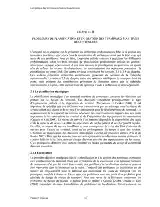 CHAPITRE II
PROBLÈMES DE PLANIFICATION ET DE GESTION DES TERMINAUX MARITIMES
DE CONTENEURS
L’objectif de ce chapitre est de présenter les différentes problématiques liées à la gestion des
terminaux maritimes spécialisés dans la manutention de conteneurs ainsi que la littérature qui
traite de ces problèmes. Pour ce faire, l’approche utilisée consiste à regrouper les différentes
problématiques selon les trois niveaux de planification généralement utilisés en gestion :
stratégique, tactique, opérationnel. À ces trois niveaux de planification un quatrième est ajouté
afin de refléter les récents développements en automatisation des opérations portuaires : la
planification en temps réel. Ces quatre niveaux constituent les sections 2.1 à 2.4 du chapitre.
Ces sections présentent différentes contributions provenant du domaine de la recherche
opérationnelle. La section 2.5 du chapitre traite des systèmes intelligents de transport dans les
ports, mais présente des contributions provenant de domaines autres que la recherche
opérationnelle. De plus, cette section traite de systèmes d’aide à la décision en développement.
2.1 La planification stratégique
La planification stratégique d’un terminal maritime de conteneurs concerne les décisions qui
portent sur le design du terminal. Ces décisions concernent principalement le type
d’équipements utilisés et la disposition du terminal (Meersmans et Dekker 2001). Il est
important de spécifier que ces décisions sont caractérisées par un arbitrage entre le niveau de
service offert aux clients et le niveau d’investissement pour le développement du terminal. Un
accroissement de la capacité du terminal nécessite des investissements majeurs dus aux coûts
importants de la construction du terminal et de l’acquisition des équipements de manutention
(Crainic et Kim 2005). Le niveau de service d’un terminal dépend de la disponibilité des quais
et de la capacité de celui-ci à offrir des opérations de déchargement et de chargement rapides.
En effet, un niveau de service insuffisant a pour conséquence de créer des files d’attentes de
navires pour l’accès au terminal, ainsi qu’un prolongement du temps à quai des navires.
L’horizon de planification des décisions stratégiques s’étend sur plusieurs années (Vis et de
Koster 2003). Bien que les sous-sections suivantes présentent ces décisions comme distinctes, il
s’avère difficile de le faire, puisque chaque décision entraîne des répercussions sur les autres.
C’est pourquoi la dernière sous-section concerne les études qui traitent du design d’un terminal
dans son ensemble.
2.1.1 Localisation
La première décision stratégique liée à la planification et à la gestion des terminaux portuaires
est l’emplacement du terminal. Bien que le problème de la localisation d’un terminal portuaire
de conteneurs n’ai pas été traité directement, des problèmes de localisation similaires peuvent
être répertoriés dans la littérature sur le sujet. L’objectif des problèmes de localisation est de
trouver un emplacement pour le terminal qui minimisera les coûts de transport vers les
principaux marchés à desservir. En ce sens, ces problèmes sont une partie d’un problème plus
générale de design de réseau de transport. Pour une revue de la littérature concernant les
problèmes de design de réseau, le lecteur peut se référer à Crainic (2000). Crainic et Kim
(2005) présentent diverses formulations de problèmes de localisation. Parmi celles-ci, on
La logistique des terminaux portuaires de conteneurs
CIRRELT-2008-38 21
 