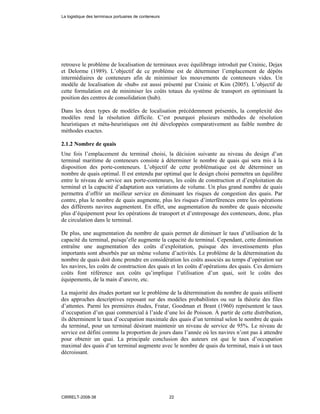 retrouve le problème de localisation de terminaux avec équilibrage introduit par Crainic, Dejax
et Delorme (1989). L’objectif de ce problème est de déterminer l’emplacement de dépôts
intermédiaires de conteneurs afin de minimiser les mouvements de conteneurs vides. Un
modèle de localisation de «hub» est aussi présenté par Crainic et Kim (2005). L’objectif de
cette formulation est de minimiser les coûts totaux du système de transport en optimisant la
position des centres de consolidation (hub).
Dans les deux types de modèles de localisation précédemment présentés, la complexité des
modèles rend la résolution difficile. C’est pourquoi plusieurs méthodes de résolution
heuristiques et méta-heuristiques ont été développées comparativement au faible nombre de
méthodes exactes.
2.1.2 Nombre de quais
Une fois l’emplacement du terminal choisi, la décision suivante au niveau du design d’un
terminal maritime de conteneurs consiste à déterminer le nombre de quais qui sera mis à la
disposition des porte-conteneurs. L’objectif de cette problématique est de déterminer un
nombre de quais optimal. Il est entendu par optimal que le design choisi permettra un équilibre
entre le niveau de service aux porte-conteneurs, les coûts de construction et d’exploitation du
terminal et la capacité d’adaptation aux variations de volume. Un plus grand nombre de quais
permettra d’offrir un meilleur service en diminuant les risques de congestion des quais. Par
contre, plus le nombre de quais augmente, plus les risques d’interférences entre les opérations
des différents navires augmentent. En effet, une augmentation du nombre de quais nécessite
plus d’équipement pour les opérations de transport et d’entreposage des conteneurs, donc, plus
de circulation dans le terminal.
De plus, une augmentation du nombre de quais permet de diminuer le taux d’utilisation de la
capacité du terminal, puisqu’elle augmente la capacité du terminal. Cependant, cette diminution
entraîne une augmentation des coûts d’exploitation, puisque des investissements plus
importants sont absorbés par un même volume d’activités. Le problème de la détermination du
nombre de quais doit donc prendre en considération les coûts associés au temps d’opération sur
les navires, les coûts de construction des quais et les coûts d’opérations des quais. Ces derniers
coûts font référence aux coûts qu’implique l’utilisation d’un quai, soit le coûts des
équipements, de la main d’œuvre, etc.
La majorité des études portant sur le problème de la détermination du nombre de quais utilisent
des approches descriptives reposant sur des modèles probabilistes ou sur la théorie des files
d’attentes. Parmi les premières études, Fratar, Goodman et Brant (1960) représentent le taux
d’occupation d’un quai commercial à l’aide d’une loi de Poisson. À partir de cette distribution,
ils déterminent le taux d’occupation maximale des quais d’un terminal selon le nombre de quais
du terminal, pour un terminal désirant maintenir un niveau de service de 95%. Le niveau de
service est défini comme la proportion de jours dans l’année où les navires n’ont pas à attendre
pour obtenir un quai. La principale conclusion des auteurs est que le taux d’occupation
maximal des quais d’un terminal augmente avec le nombre de quais du terminal, mais à un taux
décroissant.
La logistique des terminaux portuaires de conteneurs
CIRRELT-2008-38 22
 
