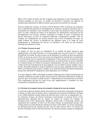 Miller (1971) utilise la théorie des files d’attentes pour déterminer le taux d’occupation d’un
terminal possédant un seul quai. Le modèle est descriptif et présente une approche de
simulation pour déterminer les délais d’attente moyens pour un terminal d’un seul quai.
Parmi les études plus récentes, on retrouve celle de Ramani (1996). Il présente une simulation
pour la planification générale du développement de terminaux portuaires spécialisés dans la
manutention de conteneurs. Cette simulation s’inscrit dans une perspective macro plutôt que
micro. En effet, l’objectif de l’auteur est de déterminer les infrastructures nécessaires lors du
développement d’un nouveau terminal, notamment le nombre de quais. L’évaluation des
besoins nécessaires est faite en comparant différentes configurations possibles. Afin de
comparer ces configurations, les mesures utilisées sont le taux d’occupation des quais, les
temps d’attente des navires, la productivité aux différents quais et le temps de cycle
(déchargement et chargement) des navires. La simulation a été testée sur des terminaux
maritimes de conteneurs en Inde.
2.1.3 Nombre de grues de quai
Le nombre de grue de quai est étroitement lié au nombre de quais, puisqu’un quai
supplémentaire a une utilité restreinte s’il n’est pas équipé pour recevoir les navires. L’objectif
du problème du nombre de grues de quais est de déterminer un nombre de grues qui permettra
d’offrir un niveau de service élevé aux navires qui fréquentent le terminal tout en minimisant
les investissements liés à l’acquisition de l’équipement. Comme dans le cas du nombre de quais
à construire, le nombre de grues de quai doit permettre au terminal d’être en mesure d’absorber
les variations futures du volume de conteneurs manutentionnés. De plus, la décision doit tenir
compte du fait que la productivité du quai augmente avec le nombre de grues installées, mais à
un taux décroissant puisque le risque d’interférence entre les grues augmente (Crainic et Kim
2005). Le nombre de grues de quai à installer sur un terminal constitue une décision importante
puisqu’elles représentent l’équipement le plus dispendieux sur le terminal.
À ce sujet, Daganzo (1989) a développé un modèle stochastique pour évaluer la performance de
stratégies d’opération des grues de quai. Celui-ci peut être utilisé pour déterminer le nombre de
grues de quai, en mesurant le profit associé à l’augmentation de la productivité du terminal.
Cette augmentation provient de l’ajout d’une grue supplémentaire et considère les coûts
d’acquisition et d’opération de celles-ci.
2.1.4 Système de transport interne du terminal et design de la cour du terminal
Le choix du système de transport interne du terminal est une décision critique dans le design de
ce dernier. En effet, selon le système choisi, l’organisation du terminal sera différente. Steenken
et col. (2004) identifient certains facteurs de décisions pour le choix de ces équipements, soit :
les restrictions d’espace, des facteurs historiques et économiques. Le premier facteur s’avère
particulièrement important dans les régions où l’espace est restreint. Par exemple, les
principaux ports d’Asie (Hong Kong, Singapour, Busan, Kobe et Kaohsiung) utilisent une
organisation des conteneurs en blocs avec des ponts roulants sur pneumatique puisque cette
stratégie permet une forte densité de conteneurs (Crainic et Kim 2005). Au niveau économique,
ces décisions peuvent être justifiées par des coûts de main d’œuvre élevés. Les facteurs de
décision historiques lient les décisions présentes aux décisions passées, puisqu’un changement
La logistique des terminaux portuaires de conteneurs
CIRRELT-2008-38 23
 