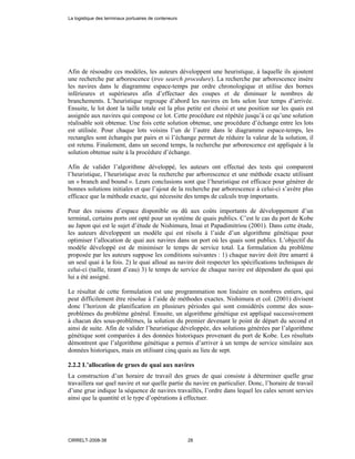 Afin de résoudre ces modèles, les auteurs développent une heuristique, à laquelle ils ajoutent
une recherche par arborescence (tree search procedure). La recherche par arborescence insère
les navires dans le diagramme espace-temps par ordre chronologique et utilise des bornes
inférieures et supérieures afin d’effectuer des coupes et de diminuer le nombres de
branchements. L’heuristique regroupe d’abord les navires en lots selon leur temps d’arrivée.
Ensuite, le lot dont la taille totale est la plus petite est choisi et une position sur les quais est
assignée aux navires qui compose ce lot. Cette procédure est répétée jusqu’à ce qu’une solution
réalisable soit obtenue. Une fois cette solution obtenue, une procédure d’échange entre les lots
est utilisée. Pour chaque lots voisins l’un de l’autre dans le diagramme espace-temps, les
rectangles sont échangés par pairs et si l’échange permet de réduire la valeur de la solution, il
est retenu. Finalement, dans un second temps, la recherche par arborescence est appliquée à la
solution obtenue suite à la procédure d’échange.
Afin de valider l’algorithme développé, les auteurs ont effectué des tests qui comparent
l’heuristique, l’heuristique avec la recherche par arborescence et une méthode exacte utilisant
un « branch and bound ». Leurs conclusions sont que l’heuristique est efficace pour générer de
bonnes solutions initiales et que l’ajout de la recherche par arborescence à celui-ci s’avère plus
efficace que la méthode exacte, qui nécessite des temps de calculs trop importants.
Pour des raisons d’espace disponible ou dû aux coûts importants de développement d’un
terminal, certains ports ont opté pour un système de quais publics. C’est le cas du port de Kobe
au Japon qui est le sujet d’étude de Nishimura, Imai et Papadimitriou (2001). Dans cette étude,
les auteurs développent un modèle qui est résolu à l’aide d’un algorithme génétique pour
optimiser l’allocation de quai aux navires dans un port où les quais sont publics. L’objectif du
modèle développé est de minimiser le temps de service total. La formulation du problème
proposée par les auteurs suppose les conditions suivantes : 1) chaque navire doit être amarré à
un seul quai à la fois. 2) le quai alloué au navire doit respecter les spécifications techniques de
celui-ci (taille, tirant d’eau) 3) le temps de service de chaque navire est dépendant du quai qui
lui a été assigné.
Le résultat de cette formulation est une programmation non linéaire en nombres entiers, qui
peut difficilement être résolue à l’aide de méthodes exactes. Nishimura et col. (2001) divisent
donc l’horizon de planification en plusieurs périodes qui sont considérés comme des sous-
problèmes du problème général. Ensuite, un algorithme génétique est appliqué successivement
à chacun des sous-problèmes, la solution du premier devenant le point de départ du second et
ainsi de suite. Afin de valider l’heuristique développée, des solutions générées par l’algorithme
génétique sont comparées à des données historiques provenant du port de Kobe. Les résultats
démontrent que l’algorithme génétique a permis d’arriver à un temps de service similaire aux
données historiques, mais en utilisant cinq quais au lieu de sept.
2.2.2 L’allocation de grues de quai aux navires
La construction d’un horaire de travail des grues de quai consiste à déterminer quelle grue
travaillera sur quel navire et sur quelle partie du navire en particulier. Donc, l’horaire de travail
d’une grue indique la séquence de navires travaillés, l’ordre dans lequel les cales seront servies
ainsi que la quantité et le type d’opérations à effectuer.
La logistique des terminaux portuaires de conteneurs
CIRRELT-2008-38 28
 