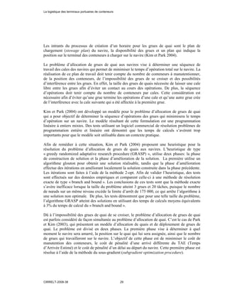 Les intrants du processus de création d’un horaire pour les grues de quai sont le plan de
chargement (stowage plan) du navire, la disponibilité des grues et un plan qui indique la
position sur le terminal des conteneurs à charger sur le navire (Kim et Park 2004).
Le problème d’allocation de grues de quai aux navires vise à déterminer une séquence de
travail des cales des navires qui permet de minimiser le temps d’opération total sur le navire. La
réalisation de ce plan de travail doit tenir compte du nombre de conteneurs à manutentionner,
de la position des conteneurs, de l’impossibilité des grues de se croiser et des possibilités
d’interférence entre les grues. En effet, la taille des grues de quais nécessite de laisser une cale
libre entre les grues afin d’éviter un contact au cours des opérations. De plus, la séquence
d’opérations doit tenir compte du nombre de conteneurs par cales. Cette considération est
nécessaire afin d’éviter qu’une grue termine les opérations d’une cale et qu’une autre grue crée
de l’interférence avec la cale suivante qui a été affectée à la première grue.
Kim et Park (2004) ont développé un modèle pour le problème d’allocation de grues de quai
qui a pour objectif de déterminer la séquence d’opérations des grues qui minimisera le temps
d’opération sur un navire. Le modèle résultant de cette formulation est une programmation
linéaire à entiers mixtes. Des tests utilisant un logiciel commercial de résolution problèmes de
programmation entière et linéaire ont démontré que les temps de calculs s’avèrent trop
importants pour que le modèle soit utilisable dans un contexte pratique.
Afin de remédier à cette situation, Kim et Park (2004) proposent une heuristique pour la
résolution du problème d’allocation de grues de quais aux navires. L’heuristique de type
« greedy randomized adaptative research procedure (GRASP) », utilise deux phases: la phase
de construction de solution et la phase d’amélioration de la solution. La première utilise un
algorithme glouton pour obtenir une solution réalisable, tandis que la phase d’amélioration
effectue des itérations en améliorant localement la solution construite dans la phase précédente.
Les itérations sont faites à l’aide de la méthode 2-opt. Afin de valider l’heuristique, des tests
sont effectués sur des données empiriques et comparent celle-ci à une méthode de résolution
exacte de type « branch and bound ». Les conclusions de ces tests sont que la méthode exacte
s’avère inefficace lorsque la taille du problème atteint 3 grues et 20 tâches, puisque le nombre
de nœuds sur un même niveau excède la limite d’arrêt de 175 000, ce qui arrête l’algorithme à
une solution non optimale. De plus, les tests démontrent que pour une telle taille du problème,
l’algorithme GRASP atteint des solutions en utilisant des temps de calculs moyens équivalents
à 3% du temps de calcul du « branch and bound ».
Dû à l’impossibilité des grues de quai de se croiser, le problème d’allocation de grues de quai
est parfois considéré de façon simultanée au problème d’allocation de quai. C’est le cas de Park
et Kim (2003), qui présentent un modèle d’allocation de quais et de déploiement de grues de
quai. Le problème est divisé en deux phases. La première phase vise à déterminer à quel
moment le navire sera amarré, la position sur le quai qui lui sera assignée, ainsi que le nombre
de grues qui travailleront sur le navire. L’objectif de cette phase est de minimiser le coût de
manutention des conteneurs, le coût de pénalité d’une arrivé différente du TAE (Temps
d’Arrivée Estimé) et le coût de pénalité d’un délai au départ du navire. Cette première phase est
résolue à l’aide de la méthode du sous-gradient (subgradient optimization procedure).
La logistique des terminaux portuaires de conteneurs
CIRRELT-2008-38 29
 