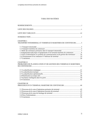 ii
TABLE DES MATIÈRES
REMERCIEMENTS .....................................................................................................................i
LISTE DES FIGURES .................................................................................................................v
LISTE DES TABLEAUX ..........................................................................................................vii
INTRODUCTION........................................................................................................................1
CHAPITRE I
TRANSPORT INTERMODAL ET TERMINAUX MARITIMES DE CONTENEURS............3
1.1 Transport intermodal..........................................................................................................3
1.2 Transport maritime de conteneurs......................................................................................5
1.3 Rôle des terminaux portuaires dans le transport intermodal ..............................................7
1.4 Organisation physique et équipements d’un terminal maritime de conteneurs..................8
1.5 Flux d’informations et systèmes de communication et de gestion des terminaux ...........18
1.6 Cheminement d’un conteneur à l’intérieur du terminal ...................................................19
1.7 Conclusion........................................................................................................................20
CHAPITRE II
PROBLÈMES DE PLANIFICATION ET DE GESTION DES TERMINAUX MARITIMES
DE CONTENEURS ...................................................................................................................21
2.1 La planification stratégique..............................................................................................21
2.2 La planification tactique...................................................................................................27
2.3 La planification opérationnelle.........................................................................................33
2.4 Planification en temps réel ...............................................................................................38
2.5 Systèmes intelligents dans les ports .................................................................................39
2.6 Conclusion........................................................................................................................42
CHAPITRE III
PROCESSUS D’UN TERMINAL MARITIME DE CONTENEURS ......................................44
3.1 Processus de la zone d’opérations portuaire du terminal .................................................45
3.2 Processus de la zone d’opérations terrestre du terminal...................................................47
3.3 Processus de la zone de stockage du terminal..................................................................53
3.4 Flux d’informations..........................................................................................................54
3.5 Conclusion........................................................................................................................56
La logistique des terminaux portuaires de conteneurs
CIRRELT-2008-38
 