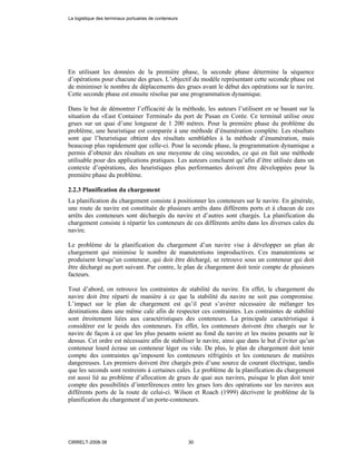En utilisant les données de la première phase, la seconde phase détermine la séquence
d’opérations pour chacune des grues. L’objectif du modèle représentant cette seconde phase est
de minimiser le nombre de déplacements des grues avant le début des opérations sur le navire.
Cette seconde phase est ensuite résolue par une programmation dynamique.
Dans le but de démontrer l’efficacité de la méthode, les auteurs l’utilisent en se basant sur la
situation du «East Container Terminal» du port de Pusan en Corée. Ce terminal utilise onze
grues sur un quai d’une longueur de 1 200 mètres. Pour la première phase du problème du
problème, une heuristique est comparée à une méthode d’énumération complète. Les résultats
sont que l’heuristique obtient des résultats semblables à la méthode d’énumération, mais
beaucoup plus rapidement que celle-ci. Pour la seconde phase, la programmation dynamique a
permis d’obtenir des résultats en une moyenne de cinq secondes, ce qui en fait une méthode
utilisable pour des applications pratiques. Les auteurs concluent qu’afin d’être utilisée dans un
contexte d’opérations, des heuristiques plus performantes doivent être développées pour la
première phase du problème.
2.2.3 Planification du chargement
La planification du chargement consiste à positionner les conteneurs sur le navire. En générale,
une route de navire est constituée de plusieurs arrêts dans différents ports et à chacun de ces
arrêts des conteneurs sont déchargés du navire et d’autres sont chargés. La planification du
chargement consiste à répartir les conteneurs de ces différents arrêts dans les diverses cales du
navire.
Le problème de la planification du chargement d’un navire vise à développer un plan de
chargement qui minimise le nombre de manutentions improductives. Ces manutentions se
produisent lorsqu’un conteneur, qui doit être déchargé, se retrouve sous un conteneur qui doit
être déchargé au port suivant. Par contre, le plan de chargement doit tenir compte de plusieurs
facteurs.
Tout d’abord, on retrouve les contraintes de stabilité du navire. En effet, le chargement du
navire doit être réparti de manière à ce que la stabilité du navire ne soit pas compromise.
L’impact sur le plan de chargement est qu’il peut s’avérer nécessaire de mélanger les
destinations dans une même cale afin de respecter ces contraintes. Les contraintes de stabilité
sont étroitement liées aux caractéristiques des conteneurs. La principale caractéristique à
considérer est le poids des conteneurs. En effet, les conteneurs doivent être chargés sur le
navire de façon à ce que les plus pesants soient au fond du navire et les moins pesants sur le
dessus. Cet ordre est nécessaire afin de stabiliser le navire, ainsi que dans le but d’éviter qu’un
conteneur lourd écrase un conteneur léger ou vide. De plus, le plan de chargement doit tenir
compte des contraintes qu’imposent les conteneurs réfrigérés et les conteneurs de matières
dangereuses. Les premiers doivent être chargés près d’une source de courant électrique, tandis
que les seconds sont restreints à certaines cales. Le problème de la planification du chargement
est aussi lié au problème d’allocation de grues de quai aux navires, puisque le plan doit tenir
compte des possibilités d’interférences entre les grues lors des opérations sur les navires aux
différents ports de la route de celui-ci. Wilson et Roach (1999) décrivent le problème de la
planification du chargement d’un porte-conteneurs.
La logistique des terminaux portuaires de conteneurs
CIRRELT-2008-38 30
 