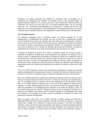 D’ailleurs, ces auteurs proposent une méthode de résolution pour le problème de la
planification du chargement qui combine une méthode exacte et une méta-heuristique. La
première méthode utilisée est un « branch and bound » dont l’objectif est d’alloué des blocs de
conteneurs aux travées du navire (ship bay). La seconde méthode utilisée est une recherche
tabou qui vise à positionner individuellement les conteneurs à l’intérieur des travées. Des
discussions avec des gestionnaires et des planificateurs de terminaux permettent aux auteurs
d’affirmer que les solutions obtenues sont comparables à celles obtenues par les planificateurs.
2.2.4 Transport interne
Les décisions stratégiques pour le transport interne du terminal portaient sur le type
d’équipement et d’organisation du terminal. Une fois ce choix fait, la planification tactique
consiste à déterminer le nombre de véhicules qui seront utilisés pour le transport des conteneurs
entre le navire et la pile (Vis 2005). En effet, elle consiste à déterminer le nombre de véhicules
de manière à assurer un déroulement des opérations efficient. Les informations nécessaires à
cette prise de décision sont le nombre de transport qui doivent être effectués, les temps de
manutention des conteneurs et les temps de transport des véhicules (Vis et col. 2001).
L’objectif du problème de gestion de la flotte de transport interne du terminal consiste à
minimiser le nombre de véhicules qui seront nécessaires aux opérations de transport entre le
navire et la pile. La détermination du nombre de véhicules est sujette à un compromis entre la
minimisation des coûts de transport des conteneurs entre les piles et les grues et le niveau de
service aux grues. En effet, une augmentation du nombre de véhicule a pour conséquence de
diminuer les risques de délais aux grues de quai dus à l’absence de véhicules, mais entraîne une
augmentation des coûts, tandis qu’une diminution du nombre de véhicules utilisés aura l’effet
contraire.
Vis et col. (2001) utilisent un réseau à flot maximal pour déterminer le nombre de véhicules
guidés automatiquement nécessaires pour exécuter l’ensemble des tâches de transport du navire
à la pile et vice-versa. Le modèle est résout à l’aide d’un algorithme de flot à coût minimum.
Koo et col. (2005) proposent un modèle pour déterminer la taille de la flotte de véhicules qui se
base sur la situation du port de Pusan en Corée. Le volume de conteneurs qui transitent par ce
port est si important que des conteneurs doivent être transportés vers des terminaux externes.
Koo et col. (2005) partent du principe que la taille de la flotte dépend du temps total de
transport. Ce temps total de transport consiste à la somme des temps de transport chargé, des
temps de chargement et de déchargement des véhicules et des temps de transport à vide. Les
trois premiers peuvent être obtenus facilement lorsque la liste de transport à effectuer et le
temps de ces transports sont connus, mais les temps de transport à vide dépendent du routage
des véhicules. C’est pourquoi les auteurs traitent le problème de la taille de la flotte et du
routage des véhicules simultanément.
Dans un premier temps, Koo et col. (2005) utilisent le modèle proposé par Maxwell et
Muckstadt (1982) pour fixer la borne inférieure à la taille de la flotte de véhicules. La fonction
objectif de ce modèle vise à minimiser le temps total de transports à vide entre les différents
terminaux. Ainsi, une fois les temps de transport à vide connus, le temps de transport total peut
être calculé et divisé par le nombre d’heures-véhicules disponibles, ce qui permet de fixer une
taille de flotte minimale. Le résultat obtenu est utilisé comme borne inférieure, puisque la
La logistique des terminaux portuaires de conteneurs
CIRRELT-2008-38 31
 