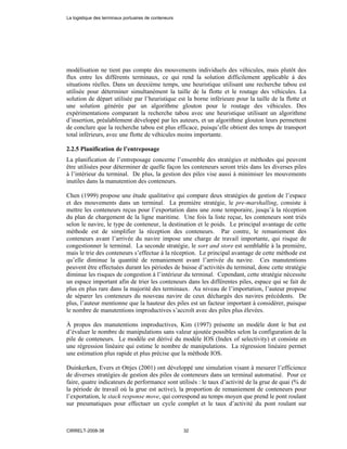 modélisation ne tient pas compte des mouvements individuels des véhicules, mais plutôt des
flux entre les différents terminaux, ce qui rend la solution difficilement applicable à des
situations réelles. Dans un deuxième temps, une heuristique utilisant une recherche tabou est
utilisée pour déterminer simultanément la taille de la flotte et le routage des véhicules. La
solution de départ utilisée par l’heuristique est la borne inférieure pour la taille de la flotte et
une solution générée par un algorithme glouton pour le routage des véhicules. Des
expérimentations comparant la recherche tabou avec une heuristique utilisant un algorithme
d’insertion, préalablement développé par les auteurs, et un algorithme glouton leurs permettent
de conclure que la recherche tabou est plus efficace, puisqu’elle obtient des temps de transport
total inférieurs, avec une flotte de véhicules moins importante.
2.2.5 Planification de l’entreposage
La planification de l’entreposage concerne l’ensemble des stratégies et méthodes qui peuvent
être utilisées pour déterminer de quelle façon les conteneurs seront triés dans les diverses piles
à l’intérieur du terminal. De plus, la gestion des piles vise aussi à minimiser les mouvements
inutiles dans la manutention des conteneurs.
Chen (1999) propose une étude qualitative qui compare deux stratégies de gestion de l’espace
et des mouvements dans un terminal. La première stratégie, le pre-marshalling, consiste à
mettre les conteneurs reçus pour l’exportation dans une zone temporaire, jusqu’à la réception
du plan de chargement de la ligne maritime. Une fois la liste reçue, les conteneurs sont triés
selon le navire, le type de conteneur, la destination et le poids. Le principal avantage de cette
méthode est de simplifier la réception des conteneurs. Par contre, le remaniement des
conteneurs avant l’arrivée du navire impose une charge de travail importante, qui risque de
congestionner le terminal. La seconde stratégie, le sort and store est semblable à la première,
mais le trie des conteneurs s’effectue à la réception. Le principal avantage de cette méthode est
qu’elle diminue la quantité de remaniement avant l’arrivée du navire. Ces manutentions
peuvent être effectuées durant les périodes de baisse d’activités du terminal, donc cette stratégie
diminue les risques de congestion à l’intérieur du terminal. Cependant, cette stratégie nécessite
un espace important afin de trier les conteneurs dans les différentes piles, espace qui se fait de
plus en plus rare dans la majorité des terminaux. Au niveau de l’importation, l’auteur propose
de séparer les conteneurs du nouveau navire de ceux déchargés des navires précédents. De
plus, l’auteur mentionne que la hauteur des piles est un facteur important à considérer, puisque
le nombre de manutentions improductives s’accroît avec des piles plus élevées.
À propos des manutentions improductives, Kim (1997) présente un modèle dont le but est
d’évaluer le nombre de manipulations sans valeur ajoutée possibles selon la configuration de la
pile de conteneurs. Le modèle est dérivé du modèle IOS (Index of selectivity) et consiste en
une régression linéaire qui estime le nombre de manipulations. La régression linéaire permet
une estimation plus rapide et plus précise que la méthode IOS.
Duinkerken, Evers et Ottjes (2001) ont développé une simulation visant à mesurer l’efficience
de diverses stratégies de gestion des piles de conteneurs dans un terminal automatisé. Pour ce
faire, quatre indicateurs de performance sont utilisés : le taux d’activité de la grue de quai (% de
la période de travail où la grue est active), la proportion de remaniement de conteneurs pour
l’exportation, le stack response move, qui correspond au temps moyen que prend le pont roulant
sur pneumatiques pour effectuer un cycle complet et le taux d’activité du pont roulant sur
La logistique des terminaux portuaires de conteneurs
CIRRELT-2008-38 32
 