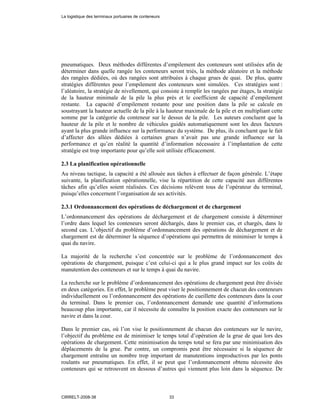 pneumatiques. Deux méthodes différentes d’empilement des conteneurs sont utilisées afin de
déterminer dans quelle rangée les conteneurs seront triés, la méthode aléatoire et la méthode
des rangées dédiées, où des rangées sont attribuées à chaque grues de quai. De plus, quatre
stratégies différentes pour l’empilement des conteneurs sont simulées. Ces stratégies sont :
l’aléatoire, la stratégie de nivellement, qui consiste à remplir les rangées par étages, la stratégie
de la hauteur minimale de la pile la plus près et le coefficient de capacité d’empilement
restante. La capacité d’empilement restante pour une position dans la pile se calcule en
soustrayant la hauteur actuelle de la pile à la hauteur maximale de la pile et en multipliant cette
somme par la catégorie du conteneur sur le dessus de la pile. Les auteurs concluent que la
hauteur de la pile et le nombre de véhicules guidés automatiquement sont les deux facteurs
ayant la plus grande influence sur la performance du système. De plus, ils concluent que le fait
d’affecter des allées dédiées à certaines grues n’avait pas une grande influence sur la
performance et qu’en réalité la quantité d’information nécessaire à l’implantation de cette
stratégie est trop importante pour qu’elle soit utilisée efficacement.
2.3 La planification opérationnelle
Au niveau tactique, la capacité a été allouée aux tâches à effectuer de façon générale. L’étape
suivante, la planification opérationnelle, vise la répartition de cette capacité aux différentes
tâches afin qu’elles soient réalisées. Ces décisions relèvent tous de l’opérateur du terminal,
puisqu’elles concernent l’organisation de ses activités.
2.3.1 Ordonnancement des opérations de déchargement et de chargement
L’ordonnancement des opérations de déchargement et de chargement consiste à déterminer
l’ordre dans lequel les conteneurs seront déchargés, dans le premier cas, et chargés, dans le
second cas. L’objectif du problème d’ordonnancement des opérations de déchargement et de
chargement est de déterminer la séquence d’opérations qui permettra de minimiser le temps à
quai du navire.
La majorité de la recherche s’est concentrée sur le problème de l’ordonnancement des
opérations de chargement, puisque c’est celui-ci qui a le plus grand impact sur les coûts de
manutention des conteneurs et sur le temps à quai du navire.
La recherche sur le problème d’ordonnancement des opérations de chargement peut être divisée
en deux catégories. En effet, le problème peut viser le positionnement de chacun des conteneurs
individuellement ou l’ordonnancement des opérations de cueillette des conteneurs dans la cour
du terminal. Dans le premier cas, l’ordonnancement demande une quantité d’informations
beaucoup plus importante, car il nécessite de connaître la position exacte des conteneurs sur le
navire et dans la cour.
Dans le premier cas, où l’on vise le positionnement de chacun des conteneurs sur le navire,
l’objectif du problème est de minimiser le temps total d’opération de la grue de quai lors des
opérations de chargement. Cette minimisation du temps total se fera par une minimisation des
déplacements de la grue. Par contre, un compromis peut être nécessaire si la séquence de
chargement entraîne un nombre trop important de manutentions improductives par les ponts
roulants sur pneumatiques. En effet, il se peut que l’ordonnancement obtenu nécessite des
conteneurs qui se retrouvent en dessous d’autres qui viennent plus loin dans la séquence. De
La logistique des terminaux portuaires de conteneurs
CIRRELT-2008-38 33
 