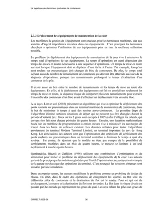 2.3.3 Déploiement des équipements de manutention de la cour
Les problèmes de gestion de l’équipement sont cruciaux pour les terminaux maritimes, due aux
sommes d’argent importantes investies dans ces équipements. C’est pourquoi les terminaux
cherchent à optimiser l’utilisation de ces équipements pour en tirer la meilleure utilisation
possible.
Le problème de déploiement des équipements de manutention de la cour vise à minimiser le
temps total d’opérations de ces équipements. Le temps d’opérations est aussi dépendant des
temps des mises en routes nécessaires à une séquence d’opérations. Un temps de mise en route
survient lorsque l’équipement doit se déplacer d’une tâche à l’autre. Par exemple, lorsqu’un
pont roulant sur pneumatiques doit changer de bloc de conteneurs. De plus, le temps total
dépend aussi du nombre de remaniement de conteneurs qui devront être effectués au cours de la
séquence d’opérations, puisque ces remaniements prolongent le temps d’extraction d’un
conteneur de la pile.
Il existe aussi un lien entre le nombre de remaniements et les temps de mise en route des
équipements. En effet, si le déploiement des équipements est fait en considérant seulement les
temps de mise en route, la séquence risque de comporter plusieurs remaniements pour extraire
l’ensemble des conteneurs d’un bloc avant d’effectuer un déplacement vers un autre bloc.
À ce sujet, Linn et col. (2003) présentent un algorithme qui vise à optimiser le déploiement des
ponts roulants sur pneumatiques dans un terminal maritime de manutention de conteneurs, dans
le but de minimiser le temps à quai des navires porte-conteneurs. La première étape de
l’algorithme élimine certaines situations de départ qui ne peuvent pas être changées durant la
période d’activité (ex : blocs où les 2 grues sont occupés à 100%) afin d’alléger les calculs, qui
doivent être fait pour chaque périodes de quatre heures. Ensuite, une équation mathématique
basée sur un problème de programmation à entiers mixtes vise à minimiser les surcharges de
travail dans les blocs où celles-ci existent. Les données utilisées pour tester l’algorithme
proviennent du terminal Modern Terminal Limited, un terminal important du port de Hong
Kong. Les conclusions des auteurs sont que l’optimisation des opérations de déploiement des
ponts roulants sur pneumatiques dans un terminal contribue à diminuer le temps à quai des
navires. Par contre, ils ajoutent que le modèle ne tient pas compte de la possibilité de
déploiements multiples dans un bloc de quatre heures, le modèle se limitant à un seul
déploiement à tous les quatre heures.
Gambardella, Rizzoli et Zaffalon (1998) utilisent une combinaison d’optimisation et de
simulation pour traiter le problème du déploiement des équipements de la cour. Les auteurs
partent du principe que les solutions générées par l’outil d’optimisation ne peuvent tenir compte
de la nature stochastique des opérations du terminal. C’est pourquoi les solutions obtenues sont
validées par une simulation.
Dans un premier temps, les auteurs modélisent le problème comme un problème de design de
réseau. En effet, dans le cadre des opérations de chargement les sources du flot sont les
différentes piles de conteneurs et la destination du flot est le navire. Pour ce qui est du
déchargement, la source et la destination du flot sont inversées. Le flot dans le réseau circule en
passant par des nœuds qui représentent les grues de quai. Les arcs reliant les piles aux grues de
La logistique des terminaux portuaires de conteneurs
CIRRELT-2008-38 36
 