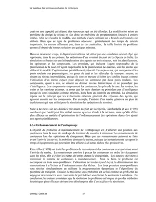 quai ont une capacité qui dépend des ressources qui ont été allouées. La modélisation selon un
problème de design de réseau en fait donc un problème de programmation linéaire à entiers
mixtes. Afin de résoudre le modèle, une méthode exacte utilisant un « branch and bound » est
utilisée. Bien que ce type de problèmes nécessite généralement des temps de calculs
importants, les auteurs affirment que, dans ce cas particulier, la taille limitée du problème
permet d’obtenir de bonnes solutions en quelques minutes.
Dans un deuxième temps, le déploiement obtenu est utilisé par une simulation orienté objet qui
représente, dans le cas présent, les opérations d’un terminal du port de La Spezia en Italie. La
simulation est basée sur une hiérarchisation des agents sur trois niveaux, soit les planificateurs,
les opérateurs et les composants. Les premiers, qui incluent l’agent responsable de la
planification de la cour et l’agent responsable de la planification des navires, sont les entités qui
utilisent le modèle d’optimisation préalablement présenté. Les opérateurs, qui comprennent les
ponts roulants sur pneumatiques, les grues de quai et les véhicules de transport interne, se
situent au niveau intermédiaire, puisqu’ils sont en mesure d’éviter des conflits locaux comme
l’utilisation d’un même espace pour déposer un conteneur par deux ponts roulants. Les
composants, quant à eux, se situent au dernier niveau hiérarchique et ne possèdent pas
d’intelligence. Les composants comprennent les conteneurs, les piles de la cour, les navires, les
trains et les camions externes. À noter que les trois derniers ne possèdent pas d’intelligence
puisqu’ils sont considérés comme externes, donc hors du contrôle du terminal. La simulation
repose sur le principe que les événements externes génèrent des réponses des agents, qui
agissent ensuite sur les composants. Par exemple, l’arrivée d’un navire générera un plan de
déploiement qui sera utilisé pour la simulation des opérations du terminal.
Suite à des tests sur des données provenant du port de La Spezia, Gambardella et col. (1998)
concluent que l’outil peut être utilisé comme système d’aide à la décision, mais qu’afin d’être
plus efficace un modèle d’optimisation de l’ordonnancement des opérations devra être ajouté
aux agents planificateurs.
2.3.4 Ordonnancement de l’entreposage
L’objectif du problème d’ordonnancement de l’entreposage est d’affecter une position aux
conteneurs dans la zone de stockage du terminal de manière à minimiser les remaniements de
conteneurs lors des opérations de chargement. Bien que ces remaniements puissent se faire
avant l’arrivée du navire, le problème demeure le même, puisque ces remaniements occupent le
temps d’équipements qui pourraient être affectés à d’autres tâches plus productives.
Kim et Bae (1998) ont traité les problèmes de remaniement des conteneurs en exportation avant
l’arrivée du navire. Le remaniement consiste à placer les conteneurs en ordre de chargement
dans les piles, afin d’éviter les pertes de temps durant le chargement. Les auteurs cherchent à
minimiser le nombre de conteneurs à manutentionner. Pour ce faire, le problème est
décomposé en trois sous-problèmes : l’allocation de travées (yard bays), la détermination des
manutentions à effectuer et l’ordonnancement des tâches. Les deux premiers sous-problèmes
sont résolus simultanément en utilisant la programmation dynamique et l’algorithme du
problème de transport. Ensuite, le troisième sous-problème est défini comme un problème du
voyageur de commerce avec contrainte de précédence sous forme de contrainte à satisfaire. En
conclusion, les auteurs constatent que la résolution du problème est longue et que des méthodes
heuristiques plus efficaces doivent être développées afin d’en accélérer la résolution.
La logistique des terminaux portuaires de conteneurs
CIRRELT-2008-38 37
 