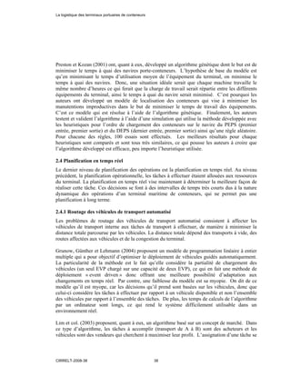 Preston et Kozan (2001) ont, quant à eux, développé un algorithme génétique dont le but est de
minimiser le temps à quai des navires porte-conteneurs. L’hypothèse de base du modèle est
qu’en minimisant le temps d’utilisation moyen de l’équipement du terminal, on minimise le
temps à quai des navires. Donc, une situation idéale serait que chaque machine travaille le
même nombre d’heures ce qui ferait que la charge de travail serait répartie entre les différents
équipements du terminal, ainsi le temps à quai du navire serait minimisé. C’est pourquoi les
auteurs ont développé un modèle de localisation des conteneurs qui vise à minimiser les
manutentions improductives dans le but de minimiser le temps de travail des équipements.
C’est ce modèle qui est résolue à l’aide de l’algorithme génétique. Finalement, les auteurs
testent et valident l’algorithme à l’aide d’une simulation qui utilise la méthode développée avec
les heuristiques pour l’ordre de chargement des conteneurs sur le navire du PEPS (premier
entrée, premier sortie) et du DEPS (dernier entrée, premier sortie) ainsi qu’une règle aléatoire.
Pour chacune des règles, 100 essais sont effectués. Les meilleurs résultats pour chaque
heuristiques sont comparés et sont tous très similaires, ce qui pousse les auteurs à croire que
l’algorithme développé est efficace, peu importe l’heuristique utilisée.
2.4 Planification en temps réel
Le dernier niveau de planification des opérations est la planification en temps réel. Au niveau
précédent, la planification opérationnelle, les tâches à effectuer étaient allouées aux ressources
du terminal. La planification en temps réel vise maintenant à déterminer la meilleure façon de
réaliser cette tâche. Ces décisions se font à des intervalles de temps très courts dus à la nature
dynamique des opérations d’un terminal maritime de conteneurs, qui ne permet pas une
planification à long terme.
2.4.1 Routage des véhicules de transport automatisé
Les problèmes de routage des véhicules de transport automatisé consistent à affecter les
véhicules de transport interne aux tâches de transport à effectuer, de manière à minimiser la
distance totale parcourue par les véhicules. La distance totale dépend des transports à vide, des
routes affectées aux véhicules et de la congestion du terminal.
Grunow, Günther et Lehmann (2004) proposent un modèle de programmation linéaire à entier
multiple qui a pour objectif d’optimiser le déploiement de véhicules guidés automatiquement.
La particularité de la méthode est le fait qu’elle considère la partialité de chargement des
véhicules (un seul EVP chargé sur une capacité de deux EVP), ce qui en fait une méthode de
déploiement « event driven » donc offrant une meilleure possibilité d’adaptation aux
changements en temps réel. Par contre, une faiblesse du modèle est sa myopie. On dit de ce
modèle qu’il est myope, car les décisions qu’il prend sont basées sur les véhicules, donc que
celui-ci considère les tâches à effectuer par rapport à un véhicule disponible et non l’ensemble
des véhicules par rapport à l’ensemble des tâches. De plus, les temps de calculs de l’algorithme
par un ordinateur sont longs, ce qui rend le système difficilement utilisable dans un
environnement réel.
Lim et col. (2003) proposent, quant à eux, un algorithme basé sur un concept de marché. Dans
ce type d’algorithme, les tâches à accomplir (transport de A à B) sont des acheteurs et les
véhicules sont des vendeurs qui cherchent à maximiser leur profit. L’assignation d’une tâche se
La logistique des terminaux portuaires de conteneurs
CIRRELT-2008-38 38
 