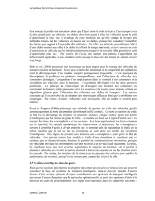 fera lorsque le profit sera maximisé, donc que l’écart entre le coût et le prix d’un transport sera
le plus grand pour un véhicule, les tâches cherchant quant à elles les véhicules ayant le coût
d’opportunité le plus bas. L’avantage de cette méthode est qu’elle corrige la myopie des
méthodes basées sur les véhicules ou basées sur les tâches, puisqu’elle considère l’ensemble
des tâches par rapport à l’ensemble des véhicules. En effet, un véhicule nouvellement libéré
d’une tâche soumet une offre à la tâche lui offrant la marge maximale, celle-ci envoie un avis
d’annulation au véhicule qui lui était précédemment assigné si la nouvelle offre possède un coût
d’opportunité plus bas. Par contre, de l’aveu des auteurs eux-mêmes, l’algorithme est
difficilement applicable à une situation réelle puisqu’il nécessite des temps de calculs encore
trop longs.
Bish et col. (2001) proposent une heuristique en deux étapes pour le routage des véhicules de
transport interne du terminal. Selon eux, la taille des terminaux et la complexité des opérations
rend le développement d’un modèle complet pratiquement impossible. C’est pourquoi ils
décomposent le problème en plusieurs sous-problèmes, soit l’allocation de véhicules aux
conteneurs déchargés, l’assignation d’un emplacement dans le terminal à ces conteneurs et la
circulation des véhicules dans le terminal. L’algorithme développé vise les deux premiers
problèmes. Le principe de l’heuristique est d’assigner une location aux conteneurs en
minimisant la distance totale parcourue entre les locations et le navire; pour, ensuite, utiliser un
algorithme glouton pour l’allocation des véhicules aux tâches de transport. Les auteurs
concluent qu’il est possible de développer des heuristiques efficaces bien que le problème soit
compliqué. Par contre, d’autres recherches sont nécessaires afin de rendre le modèle plus
réaliste.
Evers et Koppers (1996) présentent une méthode de gestion du trafic des véhicules guidés
automatiquement de type décentralisé (distributed traffic control). Ce type de gestion du trafic
se fait via le découpage du terminal en plusieurs secteurs, chaque secteur ayant une forme
d’intelligence qui lui permet de gérer le trafic. Le modèle est basé sur 4 types d’entité, soit : les
noeuds, les liens, les « semaphore » et les secteurs. Les liens représentent les divers chemins
sur le terminal, les noeuds représentent les intersections et opérations, les « semaphore »
servent à contrôler l’accès à divers endroits sur le terminal afin de régulariser le trafic de la
même manière que le fait un feu de circulation, ce sont donc ces entités qui possèdent
l’intelligence. Des règles de priorité sont données aux « semaphore » pour gérer le flot de
véhicules. Les auteurs testent leur modèle à l’aide d’une simulation et concluent que ce
système, par sa décentralisation, diminue la quantité de communications nécessaires, puisque
les véhicules envoient les informations sur leur position à un niveau local seulement. De plus,
ils concluent aussi que leur système augmentera la capacité du terminal, car il permet à
plusieurs véhicules de circuler au même moment à travers les noeuds ou sur les chemins entre
les noeuds. Par contre, les résultats de la simulation ne peuvent être utilisés pour prédire la
performance du terminal, puisqu’ils ne tiennent pas compte des délais à la pile.
2.5 Systèmes intelligents dans les ports
Bien que les sections précédentes du chapitre présentent des modèles et simulations qui peuvent
constituer la base de systèmes de transport intelligents, ceux-ci peuvent prendre d’autres
formes. Cette section présente diverses contributions aux systèmes de transport intelligents
provenant d’autres domaines que la recherche opérationnelle et aussi des systèmes d’aide à la
décision en cours de développement. Les sujets sont regroupés dans les catégories suivantes :
La logistique des terminaux portuaires de conteneurs
CIRRELT-2008-38 39
 