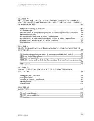 iii
CHAPITRE IV
ANALYSE COMPARATIVE DE L’UTILISATION DES SYSTÈMES DE TRANSPORT
INTELLIGENTS ENTRE LES PORTS DE LA CÔTE EST CANADIENNE ET LES PORTS
DU RESTE DU MONDE...........................................................................................................57
4.1 Systèmes de transport intelligents....................................................................................57
4.2 Méthodologie ...................................................................................................................59
4.3 Les systèmes de transport intelligents dans les terminaux portuaires de conteneurs .......59
4.4 Futurs STI possibles.........................................................................................................66
4.5 Mise en contexte des ports de la côte Est canadienne......................................................67
4.6 Les systèmes de transport intelligents dans les ports de la côte Est canadienne..............70
4.7 Opportunités pour les ports de la côte Est canadienne.....................................................73
4.8 Conclusion........................................................................................................................76
CHAPITRE V
DESIGN D’UN SIMULATEUR DES OPÉRATIONS D’UN TERMINAL MARITIME DE
CONTENEURS..........................................................................................................................77
5.1 Simulation de terminaux portuaires de conteneurs et méthodologie générale .................77
5.2 Design général du simulateur...........................................................................................79
5.3 Niveaux de la simulation..................................................................................................80
5.4 Modèles et sous-modèles du design d’un simulateur de terminal maritime de conteneurs
................................................................................................................................................81
5.5 Conclusion........................................................................................................................94
CHAPITRE VI
IMPLANTATION D’UNE SIMULATION D’UN TERMINAL MARITIME DE
CONTENEURS..........................................................................................................................95
6.1 Objectifs de la simulation.................................................................................................95
6.2 Logiciel utilisé..................................................................................................................95
6.3 Étude de cas pour l’implantation......................................................................................97
6.4 Implantation .....................................................................................................................98
6.5 Conclusion......................................................................................................................136
CHAPITRE VII
VALIDATION .........................................................................................................................137
7.1 Analyse des données ......................................................................................................137
7.2 Calibration et validation.................................................................................................147
7.3 Conclusion......................................................................................................................158
La logistique des terminaux portuaires de conteneurs
CIRRELT-2008-38
 