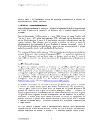 suivi du cargo et de l’équipement, gestion des terminaux, communication et échanges de
données et systèmes d’aide à la décision.
2.5.1 Suivi du cargo et de l’équipement
Les systèmes de suivi du cargo combinent l’utilisation d’équipement de collecte de données et
de logiciels de traitement de ces données afin d’offrir un suivi en temps réel des opérations de
transport.
Dürr et Giannopoulos (2003) proposent le système SITS (Simple Intermodal Tracking and
Tracing System). SITS utilise des documents XML (eXtended Markup Language) pour
agréger l’information sur le statut de la marchandise transportée, information provenant de
sources multiples. Les utilisateurs peuvent accéder au système via Internet et suivre le
cheminement de leur marchandise à travers la chaîne de transport intermodal. L’accès à
l’information est sécurisé par une identification avec mot de passe qui donne accès à un tableau
de bord contenant les données sur la marchandise de l’utilisateur.
Une revue des différentes technologies de l’information et des communications appliquées au
domaine du transport est présentée par Giannopoulos (2004). Les technologies utilisées et en
voie de développement pour les divers modes de transport ainsi que pour le transport
intermodal sont présentées ainsi qu’une ouverture sur les développements pour la décennie à
venir.
2.5.2 Gestion des terminaux
La gestion des terminaux maritimes de conteneurs est aujourd’hui supportée par divers
systèmes d’informations. Parmi ceux-ci, le principal est le système d’opération du terminal.
Celui-ci constitue le système transactionnel utilisé pour l’ensemble des processus administratifs
qui supportent les processus opérationnels du terminal. L’information sur ces systèmes provient
de deux sources : les sites web commerciaux d’entreprises qui distribuent des produits existants
et la littérature scientifique qui présente des systèmes en développement ou en phase
conceptuelle. Dans le premier cas, les références incluent les compagnies Navis
(http://www.navis.com/) et Cosmos (http://www.cosmosworldwide.com/).
Le système Navis repose sur une suite de modules qui peuvent être ajoutés au système
d’opération du terminal nommé Sparcs. Les modules supplémentaires sont ExpertDecking,
AutoStow, Quay Commander et Prime Route. Le premier est un système d’allocation de
position aux conteneurs dans les piles de la zone de stockage du terminal. Le second est un
logiciel de planification du chargement des navires. Le troisième effectue l’allocation de grues
de quai aux navires et permet de suivre en temps réel l’état des opérations sur les navires.
Finalement, le module Prime route effectue l’allocation des tâches aux équipements du
terminal. Bien que le système Navis permet l’utilisation d’autres logiciels avec le système
d’opération du terminal Sparcs, l’utilisation des modules avec un système d’opération autre
n’est pas possible.
En ce qui concerne le système Cosmos, il est composé de six modules. Ceux-ci peuvent être
intégrés entre eux ou avec d’autres systèmes existants. Le cœur du système, qui constitue le
système d’opération du terminal, se nomme CTCS (Container terminal control system).
La logistique des terminaux portuaires de conteneurs
CIRRELT-2008-38 40
 