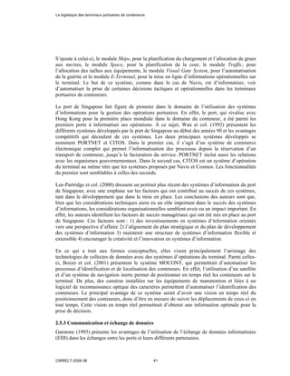 S’ajoute à celui-ci, le module Ships, pour la planification du chargement et l’allocation de grues
aux navires, le module Space, pour la planification de la cour, le module Traffic, pour
l’allocation des taĉhes aux équipements, le module Visual Gate System, pour l’automatisation
de la guérite et le module E-Terminal, pour la mise en ligne d’informations opérationnelles sur
le terminal. Le but de ce système, comme dans le cas de Navis, est d’informatiser, voir
d’automatiser la prise de certaines décisions tactiques et opérationnelles dans les terminaux
portuaires de conteneurs.
Le port de Singapour fait figure de pionnier dans le domaine de l’utilisation des systèmes
d’informations pour la gestion des opérations portuaires. En effet, le port, qui rivalise avec
Hong Kong pour la première place mondiale dans le domaine du conteneur, a été parmi les
premiers ports à informatiser ses opérations. À ce sujet, Wan et col. (1992) présentent les
différents systèmes développés par le port de Singapour au début des années 90 et les avantages
compétitifs qui découlent de ces systèmes. Les deux principaux systèmes développés se
nomment PORTNET et CITOS. Dans le premier cas, il s’agit d’un système de commerce
électronique complet qui permet l’informatisation des processus depuis la réservation d’un
transport de conteneur, jusqu’à la facturation du service. PORTNET inclut aussi les relations
avec les organismes gouvernementaux. Dans le second cas, CITOS est un système d’opération
du terminal au même titre que les systèmes proposés par Navis et Cosmos. Les fonctionnalités
du premier sont semblables à celles des seconds.
Lee-Partridge et col. (2000) dressent un portrait plus récent des systèmes d’information du port
de Singapour, avec une emphase sur les facteurs qui ont contribué au succès de ces systèmes,
tant dans le développement que dans la mise en place. Les conclusions des auteurs sont que,
bien que les considérations techniques aient eu un rôle important dans le succès des systèmes
d’informations, les considérations organisationnelles semblent avoir eu un impact important. En
effet, les auteurs identifient les facteurs de succès managériaux qui ont été mis en place au port
de Singapour. Ces facteurs sont : 1) des investissements en systèmes d’information orientés
vers une perspective d’affaire 2) l’alignement du plan stratégique et du plan de développement
des systèmes d’information 3) maintenir une structure de systèmes d’information flexible et
extensible 4) encourager la créativité et l’innovation en systèmes d’information.
En ce qui a trait aux formes conceptuelles, elles visent principalement l’arrimage des
technologies de collectes de données avec des systèmes d’opérations du terminal. Parmi celles-
ci, Bozzo et col. (2001) présentent le système MOCONT, qui permettrait d’automatiser les
processus d’identification et de localisation des conteneurs. En effet, l’utilisation d’un satellite
et d’un système de navigation inerte permet de positionner en temps réel les conteneurs sur le
terminal. De plus, des caméras installées sur les équipements de manutention et liées à un
logiciel de reconnaissance optique des caractères permettent d’automatiser l’identification des
conteneurs. Le principal avantage de ce système serait d’avoir une vision en temps réel du
positionnement des conteneurs, donc d’être en mesure de suivre les déplacements de ceux-ci en
tout temps. Cette vision en temps réel permettrait d’obtenir une information optimale pour la
prise de décision.
2.5.3 Communication et échange de données
Garstone (1995) présente les avantages de l’utilisation de l’échange de données informatisées
(EDI) dans les échanges entre les ports et leurs différents partenaires.
La logistique des terminaux portuaires de conteneurs
CIRRELT-2008-38 41
 