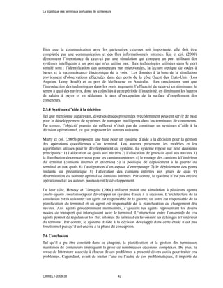 Bien que la communication avec les partenaires externes soit importante, elle doit être
complétée par une communication et des flux informationnels internes. Kia et col. (2000)
démontrent l’importance de ceux-ci par une simulation qui compare un port utilisant des
systèmes intelligents à un port qui n’en utilise pas. Les technologies utilisées dans le port
simulé sont : l’identification des conteneurs par micro-ondes, la lecture optique de codes à
barres et la reconnaissance électronique de la voix. Les données à la base de la simulation
proviennent d’observations effectuées dans des ports de la côte Ouest des Etats-Unis (Los
Angeles, Long Beach) et au port de Melbourne en Australie. Les conclusions sont que
l’introduction des technologies dans les ports augmente l’efficacité de ceux-ci en diminuant le
temps à quai des navires, donc les coûts liés à cette période d’inactivité, en diminuant les heures
de salaire à payer et en réduisant le taux d’occupation de la surface d’empilement des
conteneurs.
2.5.4 Systèmes d’aide à la décision
Tel que mentionné auparavant, diverses études présentées précédemment peuvent servir de base
pour le développement de systèmes de transport intelligents dans les terminaux de conteneurs.
Par contre, l’objectif premier de celles-ci n’était pas de constituer un systèmes d’aide à la
décision opérationnel, ce que proposent les auteurs suivants.
Murty et col. (2005) proposent une base pour un système d’aide à la décision pour la gestion
des opérations quotidiennes d’un terminal. Les auteurs présentent les modèles et les
algorithmes utilisés pour le développement du système. Le système repose sur neuf décisions
principales : 1) l’allocation de quais aux navires 2) l’allocation de grues de quai aux navires 3)
la distribution des rendez-vous pour les camions externes 4) le routage des camions à l’intérieur
du terminal (camions internes et externes) 5) la politique de déploiement à la guérite du
terminal et aux quais 6) l’assignation d’un espace d’entreposage 7) le déploiement des ponts
roulants sur pneumatique 8) l’allocation des camions internes aux grues de quai 9)
détermination du nombre optimal de camions internes. Par contre, le système n’est pas encore
opérationnel et les auteurs poursuivent le développement.
De leur côté, Henesy et Törnquist (2004) utilisent plutôt une simulation à plusieurs agents
(multi-agents simulation) pour développer un système d’aide à la décision. L’architecture de la
simulation est la suivante : un agent est responsable de la guérite, un autre est responsable de la
planification du terminal et un agent est responsable de la planification du chargement des
navires. Aux agents précédemment mentionnés, s’ajoutent les agents représentant les divers
modes de transport qui interagissent avec le terminal. L’interaction entre l’ensemble de ces
agents permet de régulariser les flux internes du terminal en favorisant les échanges à l’intérieur
du terminal. Par contre, le système d’aide à la décision développé dans cette étude n’est pas
fonctionnel puisqu’il est encore à la phase de conception.
2.6 Conclusion
Tel qu’il a pu être constaté dans ce chapitre, la planification et la gestion des terminaux
maritimes de conteneurs impliquent la prise de nombreuses décisions complexes. De plus, la
revue de littérature associée à chacun de ces problèmes a présenté divers outils pour traiter ces
problèmes. Cependant, avant de traiter l’une ou l’autre de ces problématiques, il importe de
La logistique des terminaux portuaires de conteneurs
CIRRELT-2008-38 42
 