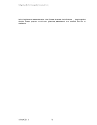 bien comprendre le fonctionnement d’un terminal maritime de conteneurs. C’est pourquoi le
chapitre suivant présente les différents processus opérationnels d’un terminal maritime de
conteneurs.
La logistique des terminaux portuaires de conteneurs
CIRRELT-2008-38 43
 