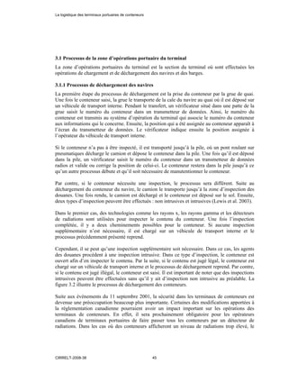 3.1 Processus de la zone d’opérations portuaire du terminal
La zone d’opérations portuaires du terminal est la section du terminal où sont effectuées les
opérations de chargement et de déchargement des navires et des barges.
3.1.1 Processus de déchargement des navires
La première étape du processus de déchargement est la prise du conteneur par la grue de quai.
Une fois le conteneur saisi, la grue le transporte de la cale du navire au quai où il est déposé sur
un véhicule de transport interne. Pendant le transfert, un vérificateur situé dans une patte de la
grue saisit le numéro du conteneur dans un transmetteur de données. Ainsi, le numéro du
conteneur est transmis au système d’opération du terminal qui associe le numéro du conteneur
aux informations qui le concerne. Ensuite, la position qui a été assignée au conteneur apparaît à
l’écran du transmetteur de données. Le vérificateur indique ensuite la position assignée à
l’opérateur du véhicule de transport interne.
Si le conteneur n’a pas à être inspecté, il est transporté jusqu’à la pile, où un pont roulant sur
pneumatiques décharge le camion et dépose le conteneur dans la pile. Une fois qu’il est déposé
dans la pile, un vérificateur saisit le numéro du conteneur dans un transmetteur de données
radios et valide ou corrige la position de celui-ci. Le conteneur restera dans la pile jusqu’à ce
qu’un autre processus débute et qu’il soit nécessaire de manutentionner le conteneur.
Par contre, si le conteneur nécessite une inspection, le processus sera différent. Suite au
déchargement du conteneur du navire, le camion le transporte jusqu’à la zone d’inspection des
douanes. Une fois rendu, le camion est déchargé et le conteneur est déposé sur le sol. Ensuite,
deux types d’inspection peuvent être effectués : non intrusives et intrusives (Lewis et al. 2003).
Dans le premier cas, des technologies comme les rayons x, les rayons gamma et les détecteurs
de radiations sont utilisées pour inspecter le contenu du conteneur. Une fois l’inspection
complétée, il y a deux cheminements possibles pour le conteneur. Si aucune inspection
supplémentaire n’est nécessaire, il est chargé sur un véhicule de transport interne et le
processus précédemment présenté reprend.
Cependant, il se peut qu’une inspection supplémentaire soit nécessaire. Dans ce cas, les agents
des douanes procèdent à une inspection intrusive. Dans ce type d’inspection, le conteneur est
ouvert afin d’en inspecter le contenu. Par la suite, si le contenu est jugé légal, le conteneur est
chargé sur un véhicule de transport interne et le processus de déchargement reprend. Par contre,
si le contenu est jugé illégal, le conteneur est saisi. Il est important de noter que des inspections
intrusives peuvent être effectuées sans qu’il y ait d’inspection non intrusive au préalable. La
figure 3.2 illustre le processus de déchargement des conteneurs.
Suite aux événements du 11 septembre 2001, la sécurité dans les terminaux de conteneurs est
devenue une préoccupation beaucoup plus importante. Certaines des modifications apportées à
la réglementation canadienne pourraient avoir un impact important sur les opérations des
terminaux de conteneurs. En effet, il sera prochainement obligatoire pour les opérateurs
canadiens de terminaux portuaires de faire passer tous les conteneurs par un détecteur de
radiations. Dans les cas où des conteneurs afficheront un niveau de radiations trop élevé, le
La logistique des terminaux portuaires de conteneurs
CIRRELT-2008-38 45
 