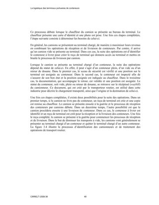 Ce processus débute lorsque le chauffeur du camion se présente au bureau du terminal. Le
chauffeur présente une carte d’identité et une photo est prise. Une fois ces étapes complétées,
l’étape suivante consiste à déterminer les besoins de celui-ci.
En général, les camions se présentent au terminal chargé, de manière à maximiser leurs revenus
en combinant les opérations de réception et de livraison de conteneurs. Par contre, il arrive
qu’un camion vide se présente au terminal. Dans ces cas, la suite des opérations est d’identifier
le conteneur à livrer pour créer le reçu de terminal qui donnera accès au terminal et mettra en
branle le processus de livraison par camion.
Lorsque le camion se présente au terminal chargé d’un conteneur, la suite des opérations
dépend du statut de celui-ci. En effet, il peut s’agir d’un conteneur plein, d’un vide ou d’un
retour de douane. Dans le premier cas, le sceau de sécurité est vérifié et une position sur le
terminal est assignée au conteneur. Dans le second cas, le conteneur est inspecté afin de
s’assurer de son bon état et la position assignée est indiquée au chauffeur. Dans le troisième
cas, la documentation, qui accompagne le retour, est validée et une position est assignée. Le
statut du conteneur, soit vide, plein ou retour de douane, se retrouve sur le récépissé (waybill)
du camionneur. Ce document, qui est créé par le transporteur routier, est utilisé dans cette
industrie pour décrire le chargement transporté, ainsi que l’origine et la destination de celui-ci.
Une fois ces étapes complétées, il existe deux possibilités pour la suite des opérations. Dans un
premier temps, si le camion ne livre pas de conteneur, un reçu de terminal est crée et une copie
est remise au chauffeur. Le camion se présente ensuite à la guérite et le processus de réception
des conteneurs par camions débute. Dans un deuxième temps, l’autre possibilité est que le
camion procédera ensuite à une livraison de conteneur. Dans ce cas, le conteneur à livrer est
identifié et un reçu de terminal est créé pour la réception et la livraison des conteneurs. Une fois
le reçu complété, le camion se présente à la guérite pour commencer les processus de réception
et de livraison. Dans le but de diminuer les transports à vide, les camions vont généralement se
présenter au terminal chargé d’un conteneur et quitter le terminal chargé d’un autre conteneur.
La figure 3.4 illustre le processus d’identification des camionneurs et de traitement des
opérations de transport routier.
La logistique des terminaux portuaires de conteneurs
CIRRELT-2008-38 48
 