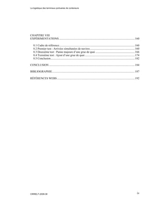 iv
CHAPITRE VIII
EXPÉRIMENTATIONS ..........................................................................................................160
8.1 Cadre de référence..........................................................................................................160
8.2 Premier test : Arrivées simultanées de navires...............................................................160
8.3 Deuxième test : Panne majeure d’une grue de quai .......................................................166
8.4 Troisième test : Ajout d’une grue de quai ......................................................................174
8.5 Conclusion......................................................................................................................182
CONCLUSION ........................................................................................................................184
BIBLIOGRAPHIE....................................................................................................................187
RÉFÉRENCES WEBS.............................................................................................................192
La logistique des terminaux portuaires de conteneurs
CIRRELT-2008-38
 