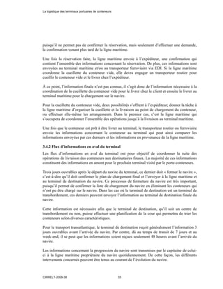 puisqu’il ne permet pas de confirmer la réservation, mais seulement d’effectuer une demande,
la confirmation venant plus tard de la ligne maritime.
Une fois la réservation faite, la ligne maritime envoie à l’expéditeur, une confirmation qui
contient l’ensemble des informations concernant la réservation. De plus, ces informations sont
envoyées au terminal maritime et/ou au transporteur ferroviaire via EDI. Si la ligne maritime
coordonne la cueillette du conteneur vide, elle devra engager un transporteur routier pour
cueillir le conteneur vide et le livrer chez l’expéditeur.
À ce point, l’information finale n’est pas connue, il s’agit donc de l’information nécessaire à la
coordination de la cueillette du conteneur vide pour le livrer chez le client et ensuite le livrer au
terminal maritime pour le chargement sur le navire.
Pour la cueillette du conteneur vide, deux possibilités s’offrent à l’expéditeur; donner la tâche à
la ligne maritime d’organiser la cueillette et la livraison au point de chargement du conteneur,
ou effectuer elle-même les arrangements. Dans le premier cas, c’est la ligne maritime qui
s’occupera de coordonner l’ensemble des opérations jusqu’à la livraison au terminal maritime.
Une fois que le conteneur est prêt à être livrer au terminal, le transporteur routier ou ferroviaire
envoie les informations concernant le conteneur au terminal qui peut ainsi comparer les
informations envoyées par ces derniers et les informations en provenance de la ligne maritime.
3.4.2 Flux d’informations en aval du terminal
Les flux d’informations en aval du terminal ont pour objectif de coordonner la suite des
opérations de livraison des conteneurs aux destinataires finaux. La majorité de ces informations
constituent des informations en amont pour le prochain terminal visité par le porte-conteneurs.
Trois jours ouvrables après le départ du navire du terminal, ce dernier doit « fermer le navire »,
c’est-à-dire qu’il doit confirmer le plan de chargement final et l’envoyer à la ligne maritime et
au terminal de destination du navire. Ce processus de fermeture du navire est très important,
puisqu’il permet de confirmer la liste de chargement du navire en éliminant les conteneurs qui
n’ont pu être chargé sur le navire. Dans les cas où le terminal de destination est un terminal de
transbordement, ces derniers peuvent envoyer l’information au terminal de destination finale du
navire.
Cette information est nécessaire afin que le terminal de destination, qu’il soit un centre de
transbordement ou non, puisse effectuer une planification de la cour qui permettra de trier les
conteneurs selon diverses caractéristiques.
Pour le transport transatlantique, le terminal de destination reçoit généralement l’information 3
jours ouvrables avant l’arrivée du navire. Par contre, dû au temps de transit de 7 jours et au
week-end, il se peut que les informations soient reçues seulement 48 heures avant l’arrivée du
navire.
Les informations concernant la progression du navire sont transmises par le capitaine de celui-
ci à la ligne maritime propriétaire du navire quotidiennement. De cette façon, les différents
intervenants concernés peuvent être tenus au courant de l’évolution du navire.
La logistique des terminaux portuaires de conteneurs
CIRRELT-2008-38 55
 