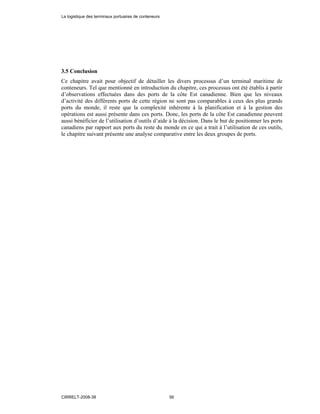 3.5 Conclusion
Ce chapitre avait pour objectif de détailler les divers processus d’un terminal maritime de
conteneurs. Tel que mentionné en introduction du chapitre, ces processus ont été établis à partir
d’observations effectuées dans des ports de la côte Est canadienne. Bien que les niveaux
d’activité des différents ports de cette région ne sont pas comparables à ceux des plus grands
ports du monde, il reste que la complexité inhérente à la planification et à la gestion des
opérations est aussi présente dans ces ports. Donc, les ports de la côte Est canadienne peuvent
aussi bénéficier de l’utilisation d’outils d’aide à la décision. Dans le but de positionner les ports
canadiens par rapport aux ports du reste du monde en ce qui a trait à l’utilisation de ces outils,
le chapitre suivant présente une analyse comparative entre les deux groupes de ports.
La logistique des terminaux portuaires de conteneurs
CIRRELT-2008-38 56
 