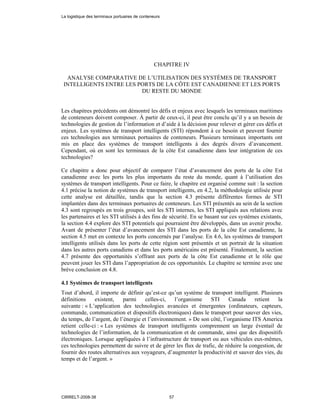 CHAPITRE IV
ANALYSE COMPARATIVE DE L’UTILISATION DES SYSTÈMES DE TRANSPORT
INTELLIGENTS ENTRE LES PORTS DE LA CÔTE EST CANADIENNE ET LES PORTS
DU RESTE DU MONDE
Les chapitres précédents ont démontré les défis et enjeux avec lesquels les terminaux maritimes
de conteneurs doivent composer. À partir de ceux-ci, il peut être conclu qu’il y a un besoin de
technologies de gestion de l’information et d’aide à la décision pour relever et gérer ces défis et
enjeux. Les systèmes de transport intelligents (STI) répondent à ce besoin et peuvent fournir
ces technologies aux terminaux portuaires de conteneurs. Plusieurs terminaux importants ont
mis en place des systèmes de transport intelligents à des degrés divers d’avancement.
Cependant, où en sont les terminaux de la côte Est canadienne dans leur intégration de ces
technologies?
Ce chapitre a donc pour objectif de comparer l’état d’avancement des ports de la côte Est
canadienne avec les ports les plus importants du reste du monde, quant à l’utilisation des
systèmes de transport intelligents. Pour ce faire, le chapitre est organisé comme suit : la section
4.1 précise la notion de systèmes de transport intelligents, en 4.2, la méthodologie utilisée pour
cette analyse est détaillée, tandis que la section 4.3 présente différentes formes de STI
implantées dans des terminaux portuaires de conteneurs. Les STI présentés au sein de la section
4.3 sont regroupés en trois groupes, soit les STI internes, les STI appliqués aux relations avec
les partenaires et les STI utilisés à des fins de sécurité. En se basant sur ces systèmes existants,
la section 4.4 explore des STI potentiels qui pourraient être développés, dans un avenir proche.
Avant de présenter l’état d’avancement des STI dans les ports de la côte Est canadienne, la
section 4.5 met en contexte les ports concernés par l’analyse. En 4.6, les systèmes de transport
intelligents utilisés dans les ports de cette région sont présentés et un portrait de la situation
dans les autres ports canadiens et dans les ports américains est présenté. Finalement, la section
4.7 présente des opportunités s’offrant aux ports de la côte Est canadienne et le rôle que
peuvent jouer les STI dans l’appropriation de ces opportunités. Le chapitre se termine avec une
brève conclusion en 4.8.
4.1 Systèmes de transport intelligents
Tout d’abord, il importe de définir qu’est-ce qu’un système de transport intelligent. Plusieurs
définitions existent, parmi celles-ci, l’organisme STI Canada retient la
suivante : « L’application des technologies avancées et émergentes (ordinateurs, capteurs,
commande, communication et dispositifs électroniques) dans le transport pour sauver des vies,
du temps, de l’argent, de l’énergie et l’environnement. » De son côté, l’organisme ITS America
retient celle-ci : « Les systèmes de transport intelligents comprennent un large éventail de
technologies de l’information, de la communication et de commande, ainsi que des dispositifs
électroniques. Lorsque appliquées à l’infrastructure de transport ou aux véhicules eux-mêmes,
ces technologies permettent de suivre et de gérer les flux de trafic, de réduire la congestion, de
fournir des routes alternatives aux voyageurs, d’augmenter la productivité et sauver des vies, du
temps et de l’argent. »
La logistique des terminaux portuaires de conteneurs
CIRRELT-2008-38 57
 
