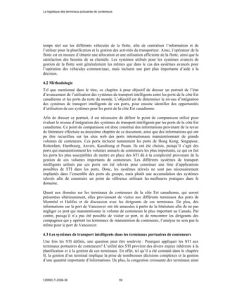 temps réel sur les différents véhicules de la flotte, afin de centraliser l’information et de
l’utiliser pour la planification et la gestion des activités du transporteur. Ainsi, l’opérateur de la
flotte est en mesure d’obtenir une allocation et une utilisation efficiente de la flotte, ainsi que la
satisfaction des besoins de sa clientèle. Les systèmes utilisés pour les systèmes avancés de
gestion de la flotte sont généralement les mêmes que dans le cas des systèmes avancés pour
l’opération des véhicules commerciaux, mais incluent une part plus importante d’aide à la
décision.
4.2 Méthodologie
Tel que mentionné dans le titre, ce chapitre à pour objectif de dresser un portrait de l’état
d’avancement de l’utilisation des systèmes de transport intelligents entre les ports de la côte Est
canadienne et les ports du reste du monde. L’objectif est de déterminer le niveau d’intégration
des systèmes de transport intelligents de ces ports, pour ensuite identifier des opportunités
d’utilisation de ces systèmes pour les ports de la côte Est canadienne.
Afin de dresser ce portrait, il est nécessaire de définir le point de comparaison utilisé pour
évaluer le niveau d’intégration des systèmes de transport intelligents par les ports de la côte Est
canadienne. Ce point de comparaison est donc constitué des informations provenant de la revue
de littérature effectuée au deuxième chapitre de ce document, ainsi que des informations qui ont
pu être recueillies sur les sites web des ports internationaux manutentionnant de grands
volumes de conteneurs. Ces ports incluent notamment les ports de Hong Kong, Singapour,
Rotterdam, Hambourg, Anvers, Kaoshiung et Pusan. Ils ont été choisis, puisqu’il s’agit des
ports qui manutentionnent les volumes annuels de conteneurs les plus importants, ce qui en fait
les ports les plus susceptibles de mettre en place des STI dû à la complexité provenant de la
gestion de ces volumes importants de conteneurs. Les différents systèmes de transport
intelligents utilisés par ces ports ont été relevés pour constituer une liste d’applications
possibles de STI dans les ports. Donc, les systèmes relevés ne sont pas nécessairement
implantés dans l’ensemble des ports du groupe, mais plutôt une accumulation des systèmes
relevés afin de construire un point de référence utilisant les meilleures pratiques dans le
domaine.
Quant aux données sur les terminaux de conteneurs de la côte Est canadienne, qui seront
présentées ultérieurement, elles proviennent de visites aux différents terminaux des ports de
Montréal et Halifax et de discussion avec les dirigeants de ces terminaux. De plus, des
informations sur le port de Vancouver ont été amassées à partir de la littérature afin de ne pas
négliger ce port qui manutentionne le volume de conteneurs le plus important au Canada. Par
contre, puisqu’il n’a pas été possible de visiter ce port, ni de rencontrer les dirigeants des
compagnies qui y opèrent les terminaux de manutention de conteneurs, l’analyse ne sera pas la
même pour le port de Vancouver.
4.3 Les systèmes de transport intelligents dans les terminaux portuaires de conteneurs
Une fois les STI définis, une question peut être soulevée : Pourquoi appliquer les STI aux
terminaux portuaires de conteneurs? L’utilité des STI provient des divers enjeux inhérents à la
planification et à la gestion de ces terminaux. En effet, tel qu’il a été constaté dans le chapitre
II, la gestion d’un terminal implique la prise de nombreuses décisions complexes et la gestion
d’une quantité importante d’informations. De plus, la congestion croissante des terminaux ainsi
La logistique des terminaux portuaires de conteneurs
CIRRELT-2008-38 59
 