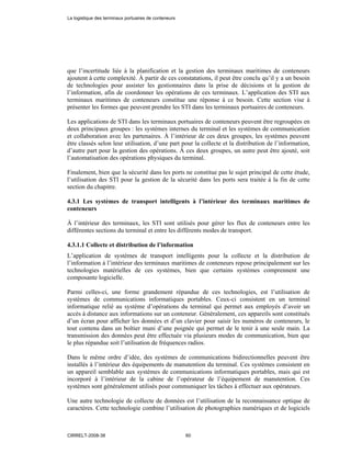 que l’incertitude liée à la planification et la gestion des terminaux maritimes de conteneurs
ajoutent à cette complexité. À partir de ces constatations, il peut être conclu qu’il y a un besoin
de technologies pour assister les gestionnaires dans la prise de décisions et la gestion de
l’information, afin de coordonner les opérations de ces terminaux. L’application des STI aux
terminaux maritimes de conteneurs constitue une réponse à ce besoin. Cette section vise à
présenter les formes que peuvent prendre les STI dans les terminaux portuaires de conteneurs.
Les applications de STI dans les terminaux portuaires de conteneurs peuvent être regroupées en
deux principaux groupes : les systèmes internes du terminal et les systèmes de communication
et collaboration avec les partenaires. À l’intérieur de ces deux groupes, les systèmes peuvent
être classés selon leur utilisation, d’une part pour la collecte et la distribution de l’information,
d’autre part pour la gestion des opérations. À ces deux groupes, un autre peut être ajouté, soit
l’automatisation des opérations physiques du terminal.
Finalement, bien que la sécurité dans les ports ne constitue pas le sujet principal de cette étude,
l’utilisation des STI pour la gestion de la sécurité dans les ports sera traitée à la fin de cette
section du chapitre.
4.3.1 Les systèmes de transport intelligents à l’intérieur des terminaux maritimes de
conteneurs
À l’intérieur des terminaux, les STI sont utilisés pour gérer les flux de conteneurs entre les
différentes sections du terminal et entre les différents modes de transport.
4.3.1.1 Collecte et distribution de l’information
L’application de systèmes de transport intelligents pour la collecte et la distribution de
l’information à l’intérieur des terminaux maritimes de conteneurs repose principalement sur les
technologies matérielles de ces systèmes, bien que certains systèmes comprennent une
composante logicielle.
Parmi celles-ci, une forme grandement répandue de ces technologies, est l’utilisation de
systèmes de communications informatiques portables. Ceux-ci consistent en un terminal
informatique relié au système d’opérations du terminal qui permet aux employés d’avoir un
accès à distance aux informations sur un conteneur. Généralement, ces appareils sont constitués
d’un écran pour afficher les données et d’un clavier pour saisir les numéros de conteneurs, le
tout contenu dans un boîtier muni d’une poignée qui permet de le tenir à une seule main. La
transmission des données peut être effectuée via plusieurs modes de communication, bien que
le plus répandue soit l’utilisation de fréquences radios.
Dans le même ordre d’idée, des systèmes de communications bidirectionnelles peuvent être
installés à l’intérieur des équipements de manutention du terminal. Ces systèmes consistent en
un appareil semblable aux systèmes de communications informatiques portables, mais qui est
incorporé à l’intérieur de la cabine de l’opérateur de l’équipement de manutention. Ces
systèmes sont généralement utilisés pour communiquer les tâches à effectuer aux opérateurs.
Une autre technologie de collecte de données est l’utilisation de la reconnaissance optique de
caractères. Cette technologie combine l’utilisation de photographies numériques et de logiciels
La logistique des terminaux portuaires de conteneurs
CIRRELT-2008-38 60
 