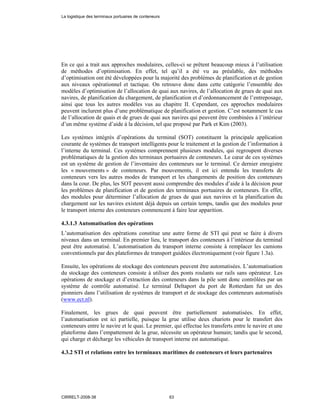 En ce qui a trait aux approches modulaires, celles-ci se prêtent beaucoup mieux à l’utilisation
de méthodes d’optimisation. En effet, tel qu’il a été vu au préalable, des méthodes
d’optimisation ont été développées pour la majorité des problèmes de planification et de gestion
aux niveaux opérationnel et tactique. On retrouve donc dans cette catégorie l’ensemble des
modèles d’optimisation de l’allocation de quai aux navires, de l’allocation de grues de quai aux
navires, de planification du chargement, de planification et d’ordonnancement de l’entreposage,
ainsi que tous les autres modèles vus au chapitre II. Cependant, ces approches modulaires
peuvent inclurent plus d’une problématique de planification et gestion. C’est notamment le cas
de l’allocation de quais et de grues de quai aux navires qui peuvent être combinées à l’intérieur
d’un même système d’aide à la décision, tel que proposé par Park et Kim (2003).
Les systèmes intégrés d’opérations du terminal (SOT) constituent la principale application
courante de systèmes de transport intelligents pour le traitement et la gestion de l’information à
l’interne du terminal. Ces systèmes comprennent plusieurs modules, qui regroupent diverses
problématiques de la gestion des terminaux portuaires de conteneurs. Le cœur de ces systèmes
est un système de gestion de l’inventaire des conteneurs sur le terminal. Ce dernier enregistre
les « mouvements » de conteneurs. Par mouvements, il est ici entendu les transferts de
conteneurs vers les autres modes de transport et les changements de position des conteneurs
dans la cour. De plus, les SOT peuvent aussi comprendre des modules d’aide à la décision pour
les problèmes de planification et de gestion des terminaux portuaires de conteneurs. En effet,
des modules pour déterminer l’allocation de grues de quai aux navires et la planification du
chargement sur les navires existent déjà depuis un certain temps, tandis que des modules pour
le transport interne des conteneurs commencent à faire leur apparition.
4.3.1.3 Automatisation des opérations
L’automatisation des opérations constitue une autre forme de STI qui peut se faire à divers
niveaux dans un terminal. En premier lieu, le transport des conteneurs à l’intérieur du terminal
peut être automatisé. L’automatisation du transport interne consiste à remplacer les camions
conventionnels par des plateformes de transport guidées électroniquement (voir figure 1.3a).
Ensuite, les opérations de stockage des conteneurs peuvent être automatisées. L’automatisation
du stockage des conteneurs consiste à utiliser des ponts roulants sur rails sans opérateur. Les
opérations de stockage et d’extraction des conteneurs dans la pile sont donc contrôlées par un
système de contrôle automatisé. Le terminal Deltaport du port de Rotterdam fut un des
pionniers dans l’utilisation de systèmes de transport et de stockage des conteneurs automatisés
(www.ect.nl).
Finalement, les grues de quai peuvent être partiellement automatisées. En effet,
l’automatisation est ici partielle, puisque la grue utilise deux chariots pour le transfert des
conteneurs entre le navire et le quai. Le premier, qui effectue les transferts entre le navire et une
plateforme dans l’empattement de la grue, nécessite un opérateur humain; tandis que le second,
qui charge et décharge les véhicules de transport interne est automatique.
4.3.2 STI et relations entre les terminaux maritimes de conteneurs et leurs partenaires
La logistique des terminaux portuaires de conteneurs
CIRRELT-2008-38 63
 