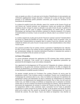 carte est ajoutée sur celle-ci, la carte peut servir de pièce d’identification et ainsi permettre une
vérification supplémentaire lorsque nécessaire. L’émission de la carte est faite par l’autorité
portuaire et les différentes parties prenantes concernées, par exemple les terminaux et les
associations de camionnage.
Le système de contrôle d’accès des véhicules, quant à lui, consiste en des licences d’accès qui
sont émisses par l’autorité portuaire aux transporteurs routiers qui accèdent aux différents
terminaux du port. Lorsque le camion se présente à une porte d’accès du port, le gardien à la
guérite d’entrée du port saisie la plaque d’immatriculation du camion dans le système
informatique, qui interroge la base de données contenant les véhicules enregistrés. Si le numéro
d’immatriculation est reconnu, l’accès est accordé au véhicule; dans le cas contraire l’accès est
refusé.
Le système conjoint mis en place par le port de Vancouver consiste à associer l’immatriculation
du camion et l’identité du chauffeur de celui-ci, afin de valider l’accès au terminal. Ainsi, un
camion dont l’immatriculation est enregistré dans le système d’accès des véhicules, mais dont
l’identité du titulaire de la carte d’accès n’est pas associé à cette immatriculation se fera refuser
l’accès au port.
Une extension possible d’un tel système consiste à automatiser l’identification des véhicules.
En effet, la mise en place d’un système de puces intelligentes ou d’identification des véhicules
par reconnaissance optique des caractères permettrait d’accélérer le traitement des camions à
l’entrée et de faciliter le flux de camions sur le port.
4.4 Futurs STI possibles
La section précédente présentait des applications de STI existantes dans certains terminaux
maritimes de conteneurs. Cette section vise à présenter des applications potentielles qui
pourraient être développées ou qui sont en phase conceptuelle.
Une opportunité de développement de STI provient de l’intégration de certaines solutions de
planification et de gestion des terminaux maritimes de conteneurs. En effet, en intégrant des
solutions de planification, les terminaux pourraient être en mesure de coordonner les opérations
et ainsi diminuer la variabilité associée à celles-ci.
Un premier exemple provient de l’évolution d’un système d’horaire de service pour les
transporteurs routiers. Cette évolution consiste à coordonner l’horaire avec la planification de
l’entreposage des conteneurs dans la cour. Ainsi, les fenêtres de temps pour les opérations des
transporteurs routiers sont déterminées de façon à minimiser les remaniements de conteneurs
dans la pile et les déplacements des équipements du terminal. Pour ce faire, lors de la prise de
rendez-vous, une fenêtre de temps est attribuée au transporteur pour se présenter au terminal,
comme dans le cas de la création d’un horaire de travail pour les camions. Afin de minimiser le
mouvement des équipements du terminal, la création de l’horaire sera faite de façon à ce que
les transporteurs attitrés à deux conteneurs situés à proximité l’un de l’autre se présentent
sensiblement au même moment de la journée. De plus, le fait de donner une fenêtre de temps,
plutôt qu’un rendez-vous fixe, permet au terminal de gérer l’ordonnancement de l’accès au
terminal des camions. De cette façon, l’accès sera donné au transporteur venu chercher un
La logistique des terminaux portuaires de conteneurs
CIRRELT-2008-38 66
 