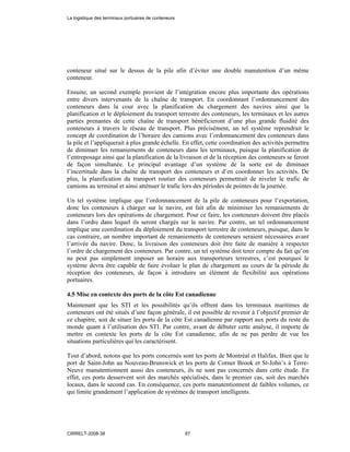 conteneur situé sur le dessus de la pile afin d’éviter une double manutention d’un même
conteneur.
Ensuite, un second exemple provient de l’intégration encore plus importante des opérations
entre divers intervenants de la chaîne de transport. En coordonnant l’ordonnancement des
conteneurs dans la cour avec la planification du chargement des navires ainsi que la
planification et le déploiement du transport terrestre des conteneurs, les terminaux et les autres
parties prenantes de cette chaîne de transport bénéficieront d’une plus grande fluidité des
conteneurs à travers le réseau de transport. Plus précisément, un tel système reprendrait le
concept de coordination de l’horaire des camions avec l’ordonnancement des conteneurs dans
la pile et l’appliquerait à plus grande échelle. En effet, cette coordination des activités permettra
de diminuer les remaniements de conteneurs dans les terminaux, puisque la planification de
l’entreposage ainsi que la planification de la livraison et de la réception des conteneurs se feront
de façon simultanée. Le principal avantage d’un système de la sorte est de diminuer
l’incertitude dans la chaîne de transport des conteneurs et d’en coordonner les activités. De
plus, la planification du transport routier des conteneurs permettrait de niveler le trafic de
camions au terminal et ainsi atténuer le trafic lors des périodes de pointes de la journée.
Un tel système implique que l’ordonnancement de la pile de conteneurs pour l’exportation,
donc les conteneurs à charger sur le navire, est fait afin de minimiser les remaniements de
conteneurs lors des opérations de chargement. Pour ce faire, les conteneurs doivent être placés
dans l’ordre dans lequel ils seront chargés sur le navire. Par contre, un tel ordonnancement
implique une coordination du déploiement du transport terrestre de conteneurs, puisque, dans le
cas contraire, un nombre important de remaniements de conteneurs seraient nécessaires avant
l’arrivée du navire. Donc, la livraison des conteneurs doit être faite de manière à respecter
l’ordre de chargement des conteneurs. Par contre, un tel système doit tenir compte du fait qu’on
ne peut pas simplement imposer un horaire aux transporteurs terrestres, c’est pourquoi le
système devra être capable de faire évoluer le plan de chargement au cours de la période de
réception des conteneurs, de façon à introduire un élément de flexibilité aux opérations
portuaires.
4.5 Mise en contexte des ports de la côte Est canadienne
Maintenant que les STI et les possibilités qu’ils offrent dans les terminaux maritimes de
conteneurs ont été situés d’une façon générale, il est possible de revenir à l’objectif premier de
ce chapitre, soit de situer les ports de la côte Est canadienne par rapport aux ports du reste du
monde quant à l’utilisation des STI. Par contre, avant de débuter cette analyse, il importe de
mettre en contexte les ports de la côte Est canadienne, afin de ne pas perdre de vue les
situations particulières qui les caractérisent.
Tout d’abord, notons que les ports concernés sont les ports de Montréal et Halifax. Bien que le
port de Saint-John au Nouveau-Brunswick et les ports de Corner Brook et St-John’s à Terre-
Neuve manutentionnent aussi des conteneurs, ils ne sont pas concernés dans cette étude. En
effet, ces ports desservent soit des marchés spécialisés, dans le premier cas, soit des marchés
locaux, dans le second cas. En conséquence, ces ports manutentionnent de faibles volumes, ce
qui limite grandement l’application de systèmes de transport intelligents.
La logistique des terminaux portuaires de conteneurs
CIRRELT-2008-38 67
 