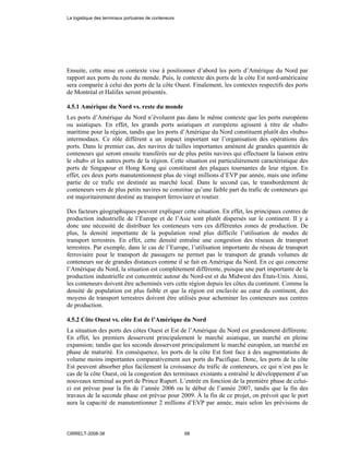 Ensuite, cette mise en contexte vise à positionner d’abord les ports d’Amérique du Nord par
rapport aux ports du reste du monde. Puis, le contexte des ports de la côte Est nord-américaine
sera comparée à celui des ports de la côte Ouest. Finalement, les contextes respectifs des ports
de Montréal et Halifax seront présentés.
4.5.1 Amérique du Nord vs. reste du monde
Les ports d’Amérique du Nord n’évoluent pas dans le même contexte que les ports européens
ou asiatiques. En effet, les grands ports asiatiques et européens agissent à titre de «hub»
maritime pour la région, tandis que les ports d’Amérique du Nord constituent plutôt des «hubs»
intermodaux. Ce rôle différent a un impact important sur l’organisation des opérations des
ports. Dans le premier cas, des navires de tailles importantes amènent de grandes quantités de
conteneurs qui seront ensuite transférés sur de plus petits navires qui effectuent la liaison entre
le «hub» et les autres ports de la région. Cette situation est particulièrement caractéristique des
ports de Singapour et Hong Kong qui constituent des plaques tournantes de leur région. En
effet, ces deux ports manutentionnent plus de vingt millions d’EVP par année, mais une infime
partie de ce trafic est destinée au marché local. Dans le second cas, le transbordement de
conteneurs vers de plus petits navires ne constitue qu’une faible part du trafic de conteneurs qui
est majoritairement destiné au transport ferroviaire et routier.
Des facteurs géographiques peuvent expliquer cette situation. En effet, les principaux centres de
production industrielle de l’Europe et de l’Asie sont plutôt dispersés sur le continent. Il y a
donc une nécessité de distribuer les conteneurs vers ces différentes zones de production. De
plus, la densité importante de la population rend plus difficile l’utilisation de modes de
transport terrestres. En effet, cette densité entraîne une congestion des réseaux de transport
terrestres. Par exemple, dans le cas de l’Europe, l’utilisation importante du réseau de transport
ferroviaire pour le transport de passagers ne permet pas le transport de grands volumes de
conteneurs sur de grandes distances comme il se fait en Amérique du Nord. En ce qui concerne
l’Amérique du Nord, la situation est complètement différente, puisque une part importante de la
production industrielle est concentrée autour du Nord-est et du Midwest des États-Unis. Ainsi,
les conteneurs doivent être acheminés vers cette région depuis les côtes du continent. Comme la
densité de population est plus faible et que la région est enclavée au cœur du continent, des
moyens de transport terrestres doivent être utilisés pour acheminer les conteneurs aux centres
de production.
4.5.2 Côte Ouest vs. côte Est de l’Amérique du Nord
La situation des ports des côtes Ouest et Est de l’Amérique du Nord est grandement différente.
En effet, les premiers desservent principalement le marché asiatique, un marché en pleine
expansion; tandis que les seconds desservent principalement le marché européen, un marché en
phase de maturité. En conséquence, les ports de la côte Est font face à des augmentations de
volume moins importantes comparativement aux ports du Pacifique. Donc, les ports de la côte
Est peuvent absorber plus facilement la croissance du trafic de conteneurs, ce qui n’est pas le
cas de la côte Ouest, où la congestion des terminaux existants a entraîné le développement d’un
nouveaux terminal au port de Prince Rupert. L’entrée en fonction de la première phase de celui-
ci est prévue pour la fin de l’année 2006 ou le début de l’année 2007, tandis que la fin des
travaux de la seconde phase est prévue pour 2009. À la fin de ce projet, on prévoit que le port
aura la capacité de manutentionner 2 millions d’EVP par année, mais selon les prévisions de
La logistique des terminaux portuaires de conteneurs
CIRRELT-2008-38 68
 