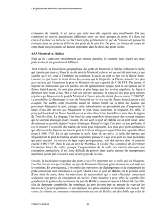 croissance du marché, il est prévu que cette nouvelle capacité sera insuffisante. Dû aux
conditions de marché grandement différentes entre ces deux groupes de ports, il a donc été
choisi d’exclure les ports de la côte Ouest (plus précisément le port de Vancouver) puisqu’ils
évoluent dans un contexte différent des ports de la côte Est. De plus, les limites de temps de
cette étude ont constituées un facteur importants dans le choix des ports visités.
4.5.3 Montréal vs. Halifax
Bien qu’ils s’adressent sensiblement aux mêmes marchés, le contexte dans lequel ces deux
ports évoluent est grandement différent.
Tout d’abord, la localisation géographique des ports de Montréal et Halifax influence le trafic
qui transite par ceux-ci. Dans le cas du port de Montréal, celui-ci est un port dit intérieur, ce qui
signifie qu’il est situé à l’intérieur du continent. L’accès au port se fait via le fleuve Saint-
Laurent, ce qui limite le tirant d’eau des navires qui le fréquente. À l’heure actuelle, les plus
gros navires qui fréquentent le port de Montréal ont une capacité de 4100 EVP. Par contre, il
importe de mentionner que ces navires ont été spécialement conçus pour la navigation sur le
fleuve Saint-Laurent, ils sont plus étroits et plus longs que les navires réguliers, de façon à
diminuer leur tirant d’eau. Mis à part ces navires spéciaux, la capacité des plus gros navires
réguliers qui fréquentent le port de Montréal à l’heure actuelle atteint plus ou moins 2 200 EVP.
La possibilité de déménager le port de Montréal sur la rive sud du fleuve Saint-Laurent a été
évoquée. Par contre, cette possibilité aurait un impact limité sur la taille des navires qui
pourraient fréquenter le port, puisque cette relocalisation ne permettrait pas d’augmenter le
tirant d’eau des navires qui fréquentent le port, mais seulement la longueur. En effet, le
principal haut-fond du fleuve Saint-Laurent se situe dans le lac Saint-Pierre situé dans la région
de Trois-Rivières. Le dragage d’un fond de cette superficie nécessiterait des travaux majeurs
qui ne sont pas envisagés pour l’instant. De son côté, le port de Halifax est un port côtier, donc
directement accessible depuis l’océan Atlantique. Puisqu’il s’agit d’un port en eau profonde, il
est en mesure d’accueillir des navires de taille plus imposante. Les plus gros porte-conteneurs
qui effectuent des liaisons incluant le port de Halifax atteignent aujourd’hui des capacités allant
jusqu’à 5500 EVP. En ce qui concerne le trafic futur de ces ports, la taille des navires qui
fréquenteront le port de Halifax devrait augmenter puisqu’il s’agit d’un port en eaux profondes
qui peut recevoir les navires de type super post-panamax, soit des navires dont la capacité
excède 6 000 EVP. Dans le cas du port de Montréal, il s’avère plus complexe de déterminer
l’évolution future du trafic, puisque l’augmentation de la taille des navires nécessite une
conception particulière. Il est donc difficile de prévoir dans quelle mesure les transporteurs
maritimes seront prêt à investir dans de tels types de navires.
Ensuite, la localisation respective des ports a un effet important sur le trafic qui les fréquente.
En effet, les navires qui s’arrêtent au port de Montréal effectuent généralement un seul arrêt sur
le continent. En conséquence, l’ensemble des opérations de déchargement et de chargement du
porte-conteneurs sont effectuées à ce port. Quant à lui, le port de Halifax est le premier arrêt
d’une série de ports, donc les opérations de manutention qui y sont effectuées concernent
seulement une partie du chargement du navire. Cette situation a pour effet de complexifier
grandement la gestion des terminaux du port de Halifax comparativement à Montréal. En effet,
afin de demeurer compétitifs, les terminaux du port doivent être en mesure de recevoir les
navires de type post-panamax, ce qui implique des grues capables de travailler sur ceux-ci. Par
contre, le volume de conteneurs manutentionnés au port de Halifax est plus faible que celui de
La logistique des terminaux portuaires de conteneurs
CIRRELT-2008-38 69
 