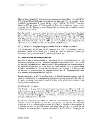 Montréal. Pour l’année 2005, le trafic de conteneurs au port de Montréal s’est élevé à 1 254 560
EVP (Port de Montréal 2006), ce qui représentait une hausse de 2,3% par rapport à l’année
précédente, tandis que pour le port de Halifax, ce total s’est élevé à 550 462 EVP, pour une
hausse de 4,7% par rapport à l’année précédente. Donc, les terminaux du premier port se
retrouvent avec des dépenses en immobilisations plus importantes qui sont amorties sur des
volumes moins importants.
La taille des villes a aussi un impact sur les volumes de conteneurs manutentionnés dans leurs
ports respectifs. En effet, la population de la région métropolitaine de Halifax s’élève à 310 000
habitants comparativement à la région métropolitaine de Montréal qui s’élève à près de 3 000
000 d’habitants (Statistique Canada, 2006). La première présente donc un marché local
beaucoup moins important que la seconde. Le port de Halifax est donc largement plus
dépendant du trafic à destination des États-Unis que le port de Montréal.
4.6 Les systèmes de transport intelligents dans les ports de la côte Est canadienne
Afin de présenter l’état des STI dans les terminaux de la côte Est canadienne, l’ordre de
présentation utilisé sera le même qu’à la section 4.3, mais les systèmes ne seront pas
différenciés selon qu’ils soient utilisés à l’interne seulement ou non.
4.6.1 Collecte et distribution de l’information
En termes de collecte et de distribution de l’information, lors des visites des terminaux, il a été
constaté que l’ensemble de ceux-ci utilise l’échange de données informatisées. En effet, celle-ci
est appliquée dans ces terminaux pour le transfert d’informations avec les lignes maritimes et
les transporteurs ferroviaires. En ce qui a trait aux lignes maritimes, les principales données
échangées sont les plans de chargement des navires et des listes de chargement des conteneurs
sur les trains. En ce qui concerne les transporteurs ferroviaires, les données échangées sont
principalement les plans de chargement des trains.
Ensuite, une autre forme de STI pour la collecte et la distribution des informations qui a été
observée est l’utilisation de systèmes de communications informatiques portables. En effet, sur
les quatre terminaux visités, deux les utilisaient déjà, tandis qu’un troisième prévoyait les
mettre en place prochainement.
4.6.2 Gestion des opérations
Afin de traiter et de gérer l’information, trois terminaux sur quatre possédaient un SOT et le
seul terminal qui n’en possédait pas a déjà fait l’acquisition du système et doit le mettre en
place prochainement. Les systèmes utilisés, ou en voie d’utilisation, constituent tous des
solutions commerciales développées à l’extérieur de ces terminaux, soit l’un ou l’autre des deux
principaux SOT présentés au chapitre II.
Dû à la mise en place de ces systèmes, les terminaux visités utilisaient aussi deux formes de
systèmes d’aide à la décision incluent dans ces systèmes. En effet, tel que mentionné
auparavant, les SOT comprennent généralement des modules de planification du chargement et
d’allocation de grues de quai aux navires. Finalement, bien que les SOT utilisés par ces
compagnies offrent la possibilité d’ajouter des modules de planification de l’entreposage des
La logistique des terminaux portuaires de conteneurs
CIRRELT-2008-38 70
 