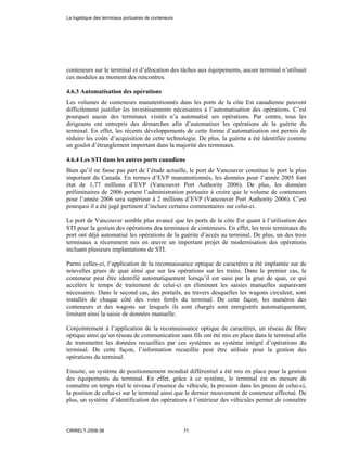 conteneurs sur le terminal et d’allocation des tâches aux équipements, aucun terminal n’utilisait
ces modules au moment des rencontres.
4.6.3 Automatisation des opérations
Les volumes de conteneurs manutentionnés dans les ports de la côte Est canadienne peuvent
difficilement justifier les investissements nécessaires à l’automatisation des opérations. C’est
pourquoi aucun des terminaux visités n’a automatisé ses opérations. Par contre, tous les
dirigeants ont entrepris des démarches afin d’automatiser les opérations de la guérite du
terminal. En effet, les récents développements de cette forme d’automatisation ont permis de
réduire les coûts d’acquisition de cette technologie. De plus, la guérite a été identifiée comme
un goulot d’étranglement important dans la majorité des terminaux.
4.6.4 Les STI dans les autres ports canadiens
Bien qu’il ne fasse pas part de l’étude actuelle, le port de Vancouver constitue le port le plus
important du Canada. En termes d’EVP manutentionnés, les données pour l’année 2005 font
état de 1,77 millions d’EVP (Vancouver Port Authority 2006). De plus, les données
préliminaires de 2006 portent l’administration portuaire à croire que le volume de conteneurs
pour l’année 2006 sera supérieur à 2 millions d’EVP (Vancouver Port Authority 2006). C’est
pourquoi il a été jugé pertinent d’inclure certains commentaires sur celui-ci.
Le port de Vancouver semble plus avancé que les ports de la côte Est quant à l’utilisation des
STI pour la gestion des opérations des terminaux de conteneurs. En effet, les trois terminaux du
port ont déjà automatisé les opérations de la guérite d’accès au terminal. De plus, un des trois
terminaux a récemment mis en œuvre un important projet de modernisation des opérations
incluant plusieurs implantations de STI.
Parmi celles-ci, l’application de la reconnaissance optique de caractères a été implantée sur de
nouvelles grues de quai ainsi que sur les opérations sur les trains. Dans le premier cas, le
conteneur peut être identifié automatiquement lorsqu’il est saisi par la grue de quai, ce qui
accélère le temps de traitement de celui-ci en éliminant les saisies manuelles auparavant
nécessaires. Dans le second cas, des portails, au travers desquelles les wagons circulent, sont
installés de chaque côté des voies ferrés du terminal. De cette façon, les numéros des
conteneurs et des wagons sur lesquels ils sont chargés sont enregistrés automatiquement,
limitant ainsi la saisie de données manuelle.
Conjointement à l’application de la reconnaissance optique de caractères, un réseau de fibre
optique ainsi qu’un réseau de communication sans fils ont été mis en place dans le terminal afin
de transmettre les données recueillies par ces systèmes au système intégré d’opérations du
terminal. De cette façon, l’information recueillie peut être utilisée pour la gestion des
opérations du terminal.
Ensuite, un système de positionnement mondial différentiel a été mis en place pour la gestion
des équipements du terminal. En effet, grâce à ce système, le terminal est en mesure de
connaître en temps réel le niveau d’essence du véhicule, la pression dans les pneus de celui-ci,
la position de celui-ci sur le terminal ainsi que le dernier mouvement de conteneur effectué. De
plus, un système d’identification des opérateurs à l’intérieur des véhicules permet de connaître
La logistique des terminaux portuaires de conteneurs
CIRRELT-2008-38 71
 